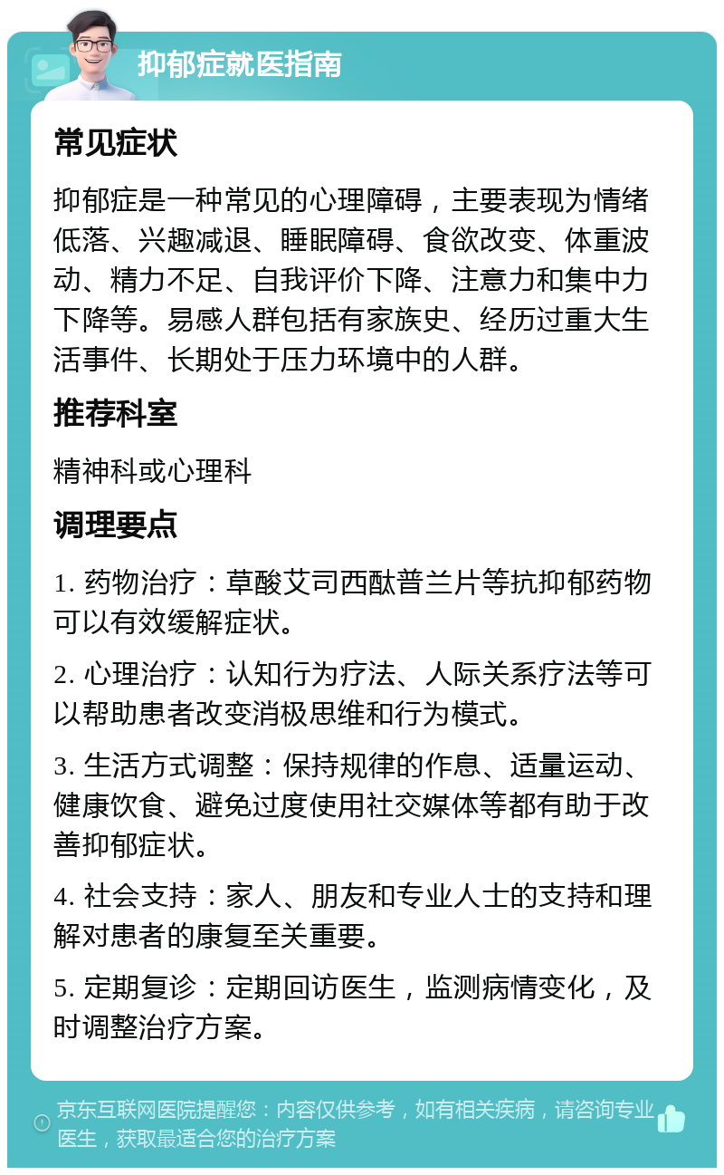 抑郁症就医指南 常见症状 抑郁症是一种常见的心理障碍，主要表现为情绪低落、兴趣减退、睡眠障碍、食欲改变、体重波动、精力不足、自我评价下降、注意力和集中力下降等。易感人群包括有家族史、经历过重大生活事件、长期处于压力环境中的人群。 推荐科室 精神科或心理科 调理要点 1. 药物治疗：草酸艾司西酞普兰片等抗抑郁药物可以有效缓解症状。 2. 心理治疗：认知行为疗法、人际关系疗法等可以帮助患者改变消极思维和行为模式。 3. 生活方式调整：保持规律的作息、适量运动、健康饮食、避免过度使用社交媒体等都有助于改善抑郁症状。 4. 社会支持：家人、朋友和专业人士的支持和理解对患者的康复至关重要。 5. 定期复诊：定期回访医生，监测病情变化，及时调整治疗方案。