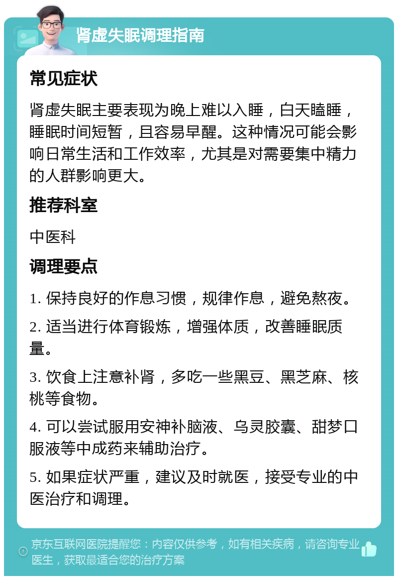 肾虚失眠调理指南 常见症状 肾虚失眠主要表现为晚上难以入睡，白天瞌睡，睡眠时间短暂，且容易早醒。这种情况可能会影响日常生活和工作效率，尤其是对需要集中精力的人群影响更大。 推荐科室 中医科 调理要点 1. 保持良好的作息习惯，规律作息，避免熬夜。 2. 适当进行体育锻炼，增强体质，改善睡眠质量。 3. 饮食上注意补肾，多吃一些黑豆、黑芝麻、核桃等食物。 4. 可以尝试服用安神补脑液、乌灵胶囊、甜梦口服液等中成药来辅助治疗。 5. 如果症状严重，建议及时就医，接受专业的中医治疗和调理。