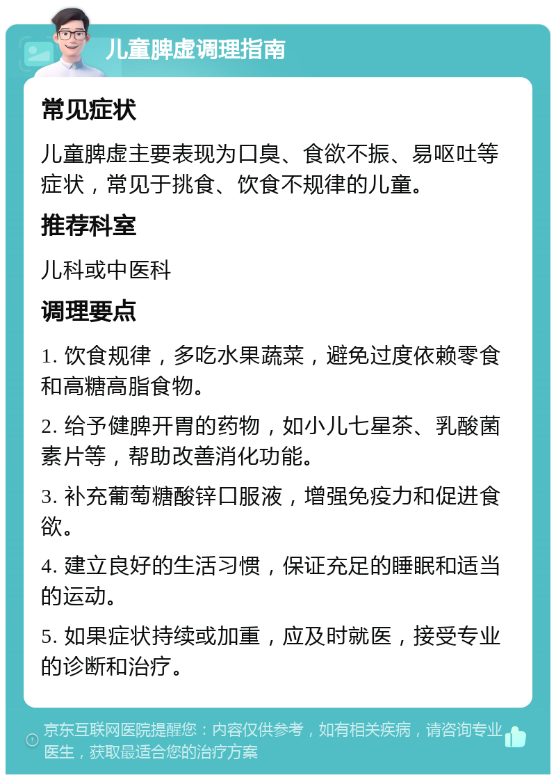 儿童脾虚调理指南 常见症状 儿童脾虚主要表现为口臭、食欲不振、易呕吐等症状，常见于挑食、饮食不规律的儿童。 推荐科室 儿科或中医科 调理要点 1. 饮食规律，多吃水果蔬菜，避免过度依赖零食和高糖高脂食物。 2. 给予健脾开胃的药物，如小儿七星茶、乳酸菌素片等，帮助改善消化功能。 3. 补充葡萄糖酸锌口服液，增强免疫力和促进食欲。 4. 建立良好的生活习惯，保证充足的睡眠和适当的运动。 5. 如果症状持续或加重，应及时就医，接受专业的诊断和治疗。