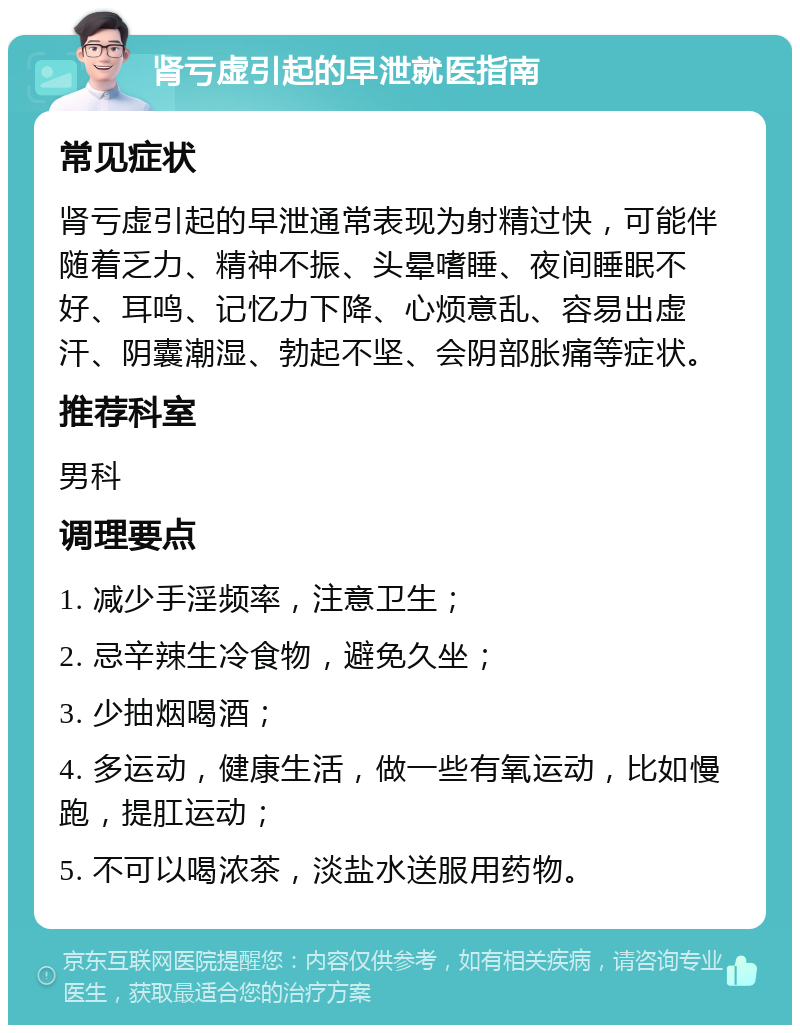 肾亏虚引起的早泄就医指南 常见症状 肾亏虚引起的早泄通常表现为射精过快，可能伴随着乏力、精神不振、头晕嗜睡、夜间睡眠不好、耳鸣、记忆力下降、心烦意乱、容易出虚汗、阴囊潮湿、勃起不坚、会阴部胀痛等症状。 推荐科室 男科 调理要点 1. 减少手淫频率，注意卫生； 2. 忌辛辣生冷食物，避免久坐； 3. 少抽烟喝酒； 4. 多运动，健康生活，做一些有氧运动，比如慢跑，提肛运动； 5. 不可以喝浓茶，淡盐水送服用药物。