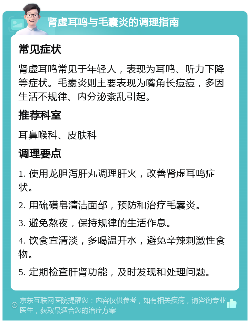 肾虚耳鸣与毛囊炎的调理指南 常见症状 肾虚耳鸣常见于年轻人，表现为耳鸣、听力下降等症状。毛囊炎则主要表现为嘴角长痘痘，多因生活不规律、内分泌紊乱引起。 推荐科室 耳鼻喉科、皮肤科 调理要点 1. 使用龙胆泻肝丸调理肝火，改善肾虚耳鸣症状。 2. 用硫磺皂清洁面部，预防和治疗毛囊炎。 3. 避免熬夜，保持规律的生活作息。 4. 饮食宜清淡，多喝温开水，避免辛辣刺激性食物。 5. 定期检查肝肾功能，及时发现和处理问题。