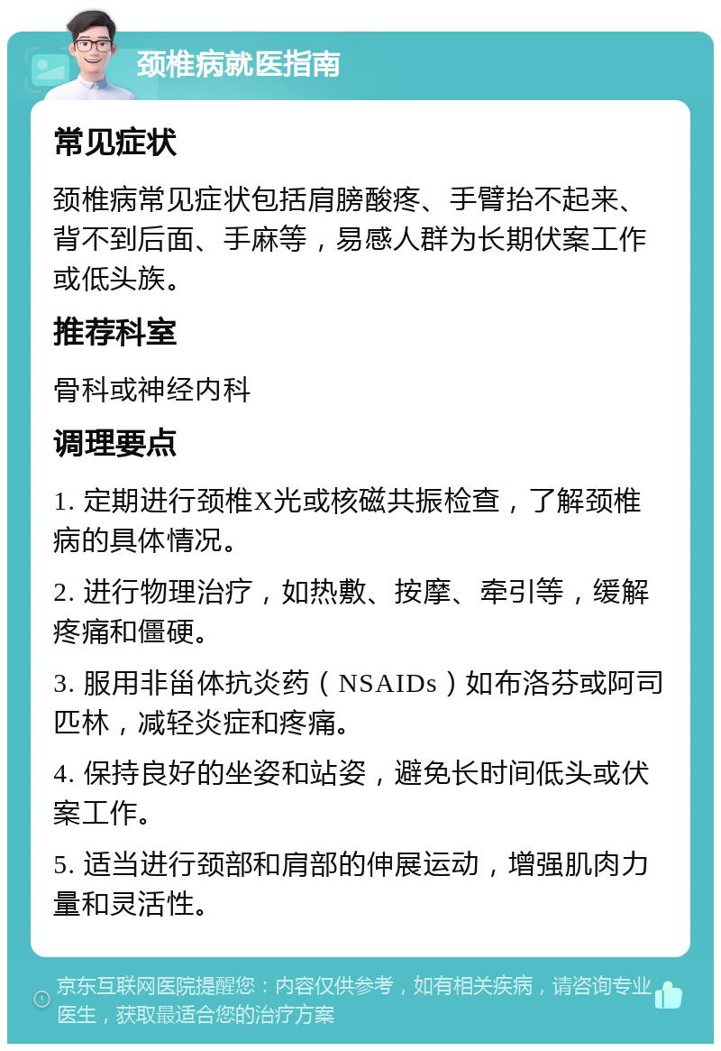 颈椎病就医指南 常见症状 颈椎病常见症状包括肩膀酸疼、手臂抬不起来、背不到后面、手麻等，易感人群为长期伏案工作或低头族。 推荐科室 骨科或神经内科 调理要点 1. 定期进行颈椎X光或核磁共振检查，了解颈椎病的具体情况。 2. 进行物理治疗，如热敷、按摩、牵引等，缓解疼痛和僵硬。 3. 服用非甾体抗炎药（NSAIDs）如布洛芬或阿司匹林，减轻炎症和疼痛。 4. 保持良好的坐姿和站姿，避免长时间低头或伏案工作。 5. 适当进行颈部和肩部的伸展运动，增强肌肉力量和灵活性。