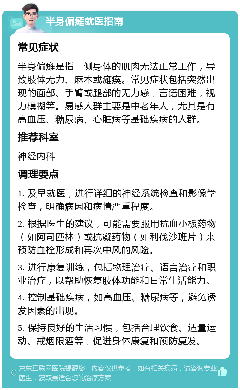 半身偏瘫就医指南 常见症状 半身偏瘫是指一侧身体的肌肉无法正常工作，导致肢体无力、麻木或瘫痪。常见症状包括突然出现的面部、手臂或腿部的无力感，言语困难，视力模糊等。易感人群主要是中老年人，尤其是有高血压、糖尿病、心脏病等基础疾病的人群。 推荐科室 神经内科 调理要点 1. 及早就医，进行详细的神经系统检查和影像学检查，明确病因和病情严重程度。 2. 根据医生的建议，可能需要服用抗血小板药物（如阿司匹林）或抗凝药物（如利伐沙班片）来预防血栓形成和再次中风的风险。 3. 进行康复训练，包括物理治疗、语言治疗和职业治疗，以帮助恢复肢体功能和日常生活能力。 4. 控制基础疾病，如高血压、糖尿病等，避免诱发因素的出现。 5. 保持良好的生活习惯，包括合理饮食、适量运动、戒烟限酒等，促进身体康复和预防复发。