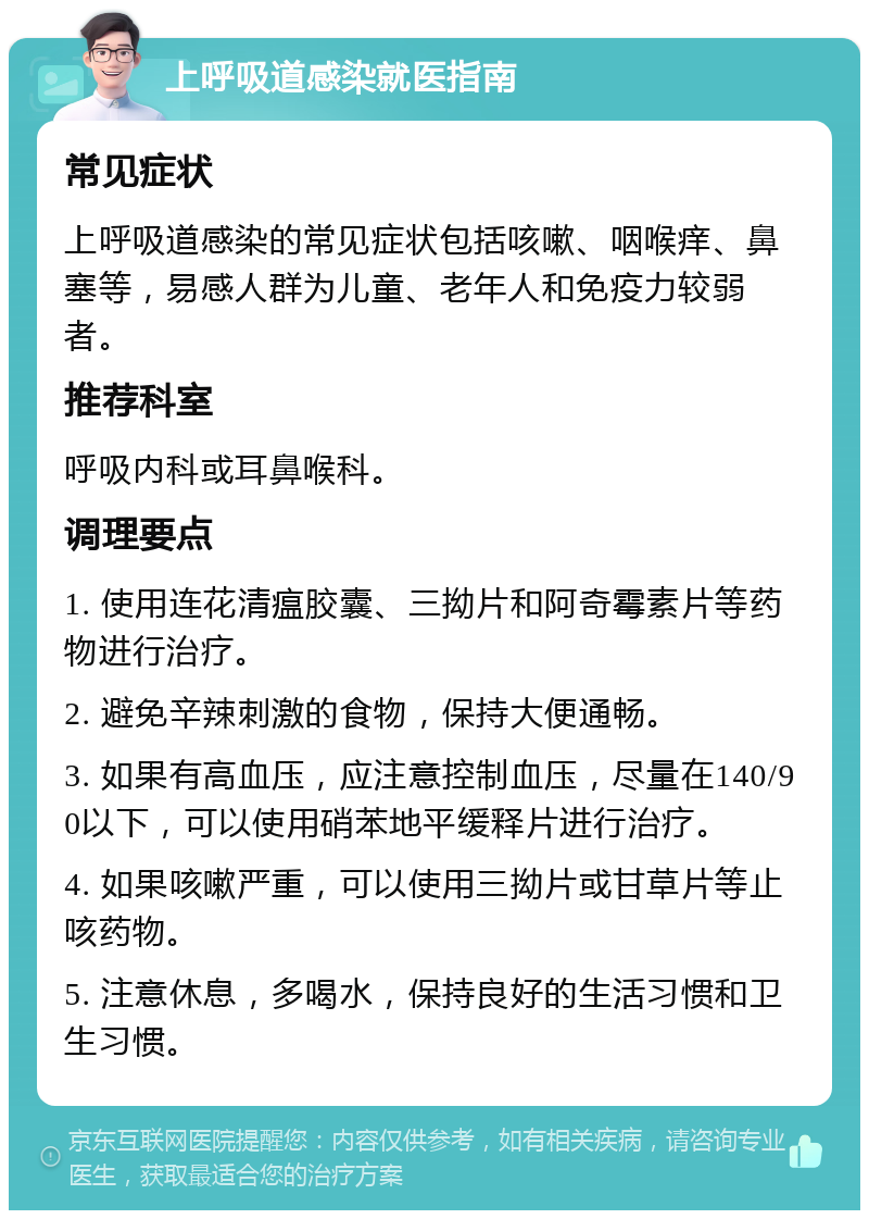 上呼吸道感染就医指南 常见症状 上呼吸道感染的常见症状包括咳嗽、咽喉痒、鼻塞等，易感人群为儿童、老年人和免疫力较弱者。 推荐科室 呼吸内科或耳鼻喉科。 调理要点 1. 使用连花清瘟胶囊、三拗片和阿奇霉素片等药物进行治疗。 2. 避免辛辣刺激的食物，保持大便通畅。 3. 如果有高血压，应注意控制血压，尽量在140/90以下，可以使用硝苯地平缓释片进行治疗。 4. 如果咳嗽严重，可以使用三拗片或甘草片等止咳药物。 5. 注意休息，多喝水，保持良好的生活习惯和卫生习惯。