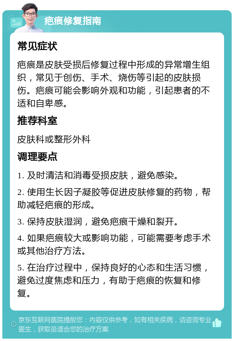 疤痕修复指南 常见症状 疤痕是皮肤受损后修复过程中形成的异常增生组织，常见于创伤、手术、烧伤等引起的皮肤损伤。疤痕可能会影响外观和功能，引起患者的不适和自卑感。 推荐科室 皮肤科或整形外科 调理要点 1. 及时清洁和消毒受损皮肤，避免感染。 2. 使用生长因子凝胶等促进皮肤修复的药物，帮助减轻疤痕的形成。 3. 保持皮肤湿润，避免疤痕干燥和裂开。 4. 如果疤痕较大或影响功能，可能需要考虑手术或其他治疗方法。 5. 在治疗过程中，保持良好的心态和生活习惯，避免过度焦虑和压力，有助于疤痕的恢复和修复。