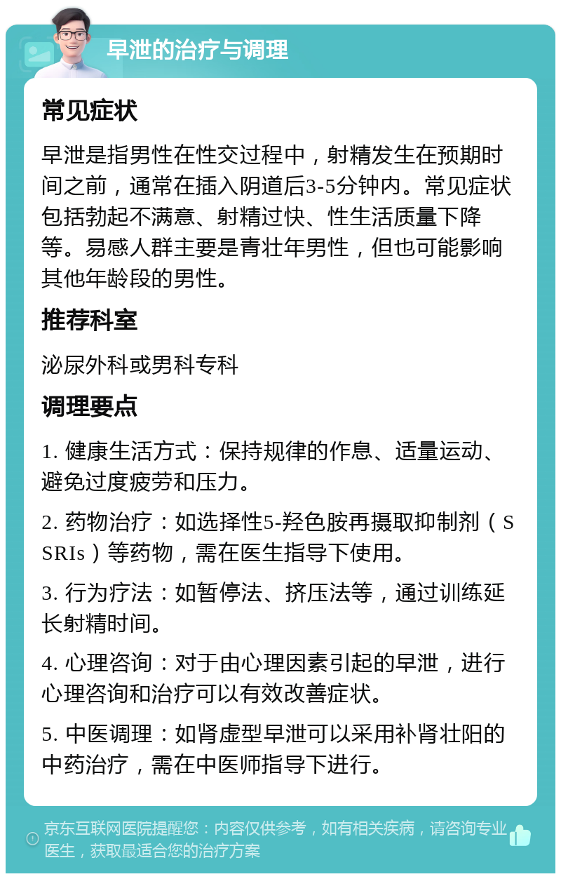 早泄的治疗与调理 常见症状 早泄是指男性在性交过程中，射精发生在预期时间之前，通常在插入阴道后3-5分钟内。常见症状包括勃起不满意、射精过快、性生活质量下降等。易感人群主要是青壮年男性，但也可能影响其他年龄段的男性。 推荐科室 泌尿外科或男科专科 调理要点 1. 健康生活方式：保持规律的作息、适量运动、避免过度疲劳和压力。 2. 药物治疗：如选择性5-羟色胺再摄取抑制剂（SSRIs）等药物，需在医生指导下使用。 3. 行为疗法：如暂停法、挤压法等，通过训练延长射精时间。 4. 心理咨询：对于由心理因素引起的早泄，进行心理咨询和治疗可以有效改善症状。 5. 中医调理：如肾虚型早泄可以采用补肾壮阳的中药治疗，需在中医师指导下进行。