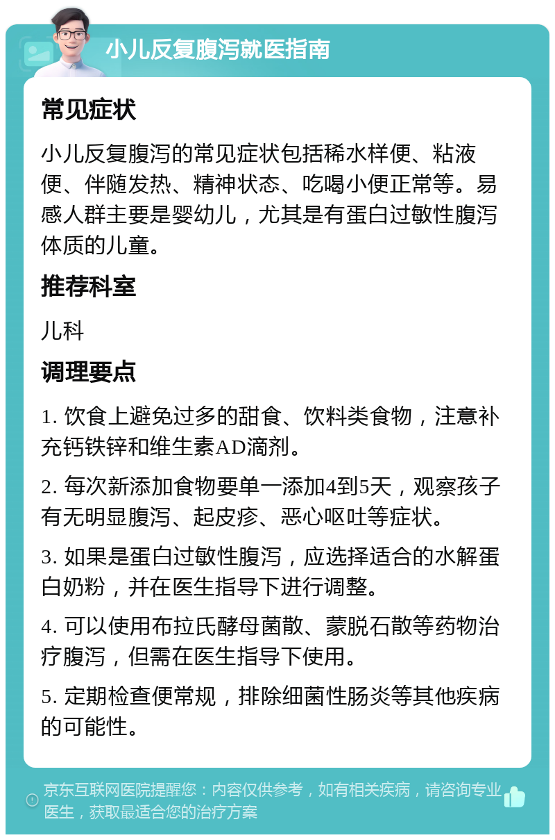 小儿反复腹泻就医指南 常见症状 小儿反复腹泻的常见症状包括稀水样便、粘液便、伴随发热、精神状态、吃喝小便正常等。易感人群主要是婴幼儿，尤其是有蛋白过敏性腹泻体质的儿童。 推荐科室 儿科 调理要点 1. 饮食上避免过多的甜食、饮料类食物，注意补充钙铁锌和维生素AD滴剂。 2. 每次新添加食物要单一添加4到5天，观察孩子有无明显腹泻、起皮疹、恶心呕吐等症状。 3. 如果是蛋白过敏性腹泻，应选择适合的水解蛋白奶粉，并在医生指导下进行调整。 4. 可以使用布拉氏酵母菌散、蒙脱石散等药物治疗腹泻，但需在医生指导下使用。 5. 定期检查便常规，排除细菌性肠炎等其他疾病的可能性。