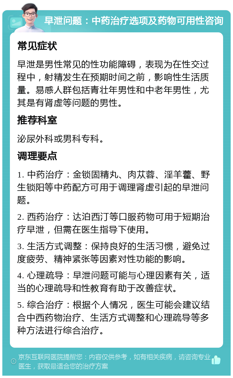 早泄问题：中药治疗选项及药物可用性咨询 常见症状 早泄是男性常见的性功能障碍，表现为在性交过程中，射精发生在预期时间之前，影响性生活质量。易感人群包括青壮年男性和中老年男性，尤其是有肾虚等问题的男性。 推荐科室 泌尿外科或男科专科。 调理要点 1. 中药治疗：金锁固精丸、肉苁蓉、淫羊藿、野生锁阳等中药配方可用于调理肾虚引起的早泄问题。 2. 西药治疗：达泊西汀等口服药物可用于短期治疗早泄，但需在医生指导下使用。 3. 生活方式调整：保持良好的生活习惯，避免过度疲劳、精神紧张等因素对性功能的影响。 4. 心理疏导：早泄问题可能与心理因素有关，适当的心理疏导和性教育有助于改善症状。 5. 综合治疗：根据个人情况，医生可能会建议结合中西药物治疗、生活方式调整和心理疏导等多种方法进行综合治疗。