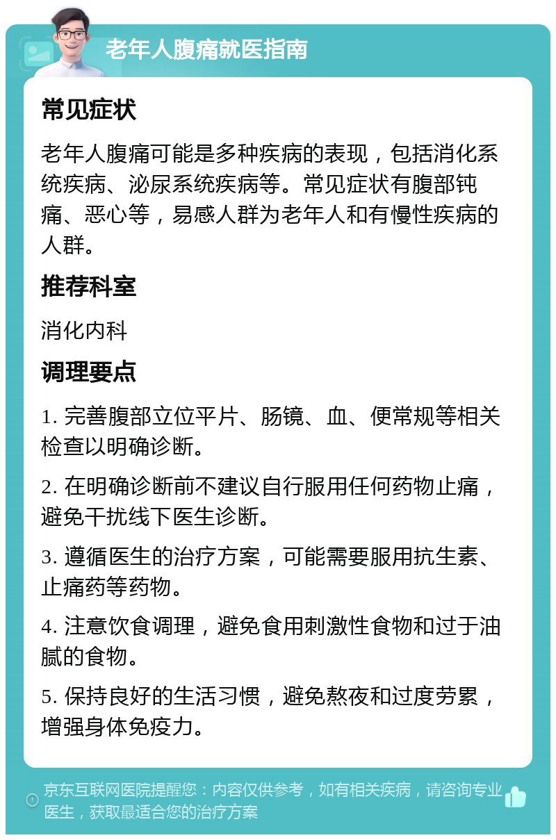 老年人腹痛就医指南 常见症状 老年人腹痛可能是多种疾病的表现，包括消化系统疾病、泌尿系统疾病等。常见症状有腹部钝痛、恶心等，易感人群为老年人和有慢性疾病的人群。 推荐科室 消化内科 调理要点 1. 完善腹部立位平片、肠镜、血、便常规等相关检查以明确诊断。 2. 在明确诊断前不建议自行服用任何药物止痛，避免干扰线下医生诊断。 3. 遵循医生的治疗方案，可能需要服用抗生素、止痛药等药物。 4. 注意饮食调理，避免食用刺激性食物和过于油腻的食物。 5. 保持良好的生活习惯，避免熬夜和过度劳累，增强身体免疫力。