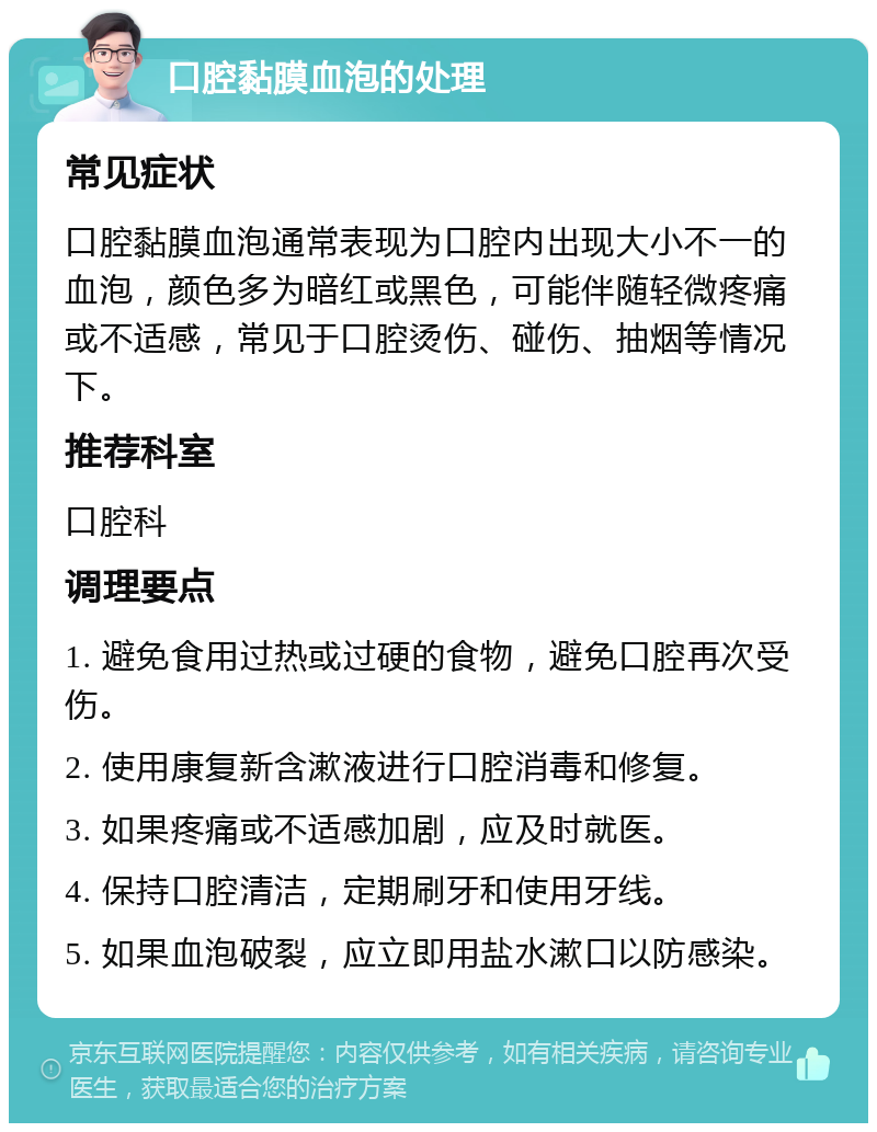 口腔黏膜血泡的处理 常见症状 口腔黏膜血泡通常表现为口腔内出现大小不一的血泡，颜色多为暗红或黑色，可能伴随轻微疼痛或不适感，常见于口腔烫伤、碰伤、抽烟等情况下。 推荐科室 口腔科 调理要点 1. 避免食用过热或过硬的食物，避免口腔再次受伤。 2. 使用康复新含漱液进行口腔消毒和修复。 3. 如果疼痛或不适感加剧，应及时就医。 4. 保持口腔清洁，定期刷牙和使用牙线。 5. 如果血泡破裂，应立即用盐水漱口以防感染。