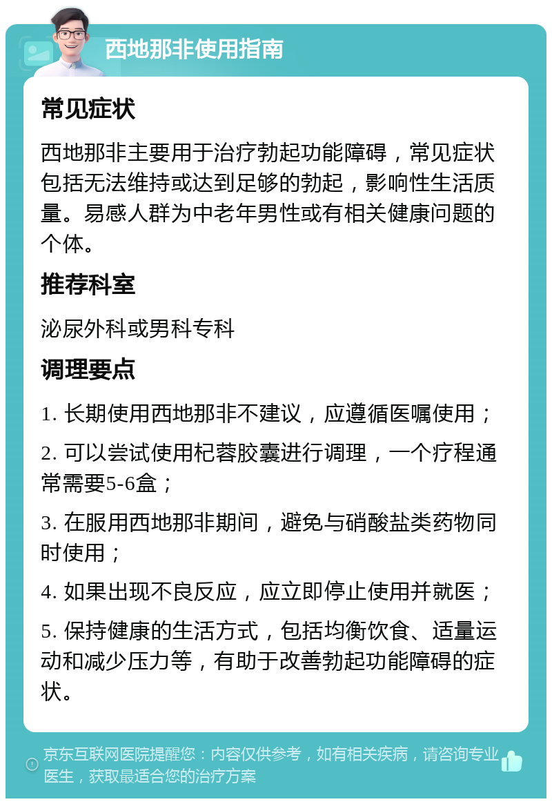 西地那非使用指南 常见症状 西地那非主要用于治疗勃起功能障碍，常见症状包括无法维持或达到足够的勃起，影响性生活质量。易感人群为中老年男性或有相关健康问题的个体。 推荐科室 泌尿外科或男科专科 调理要点 1. 长期使用西地那非不建议，应遵循医嘱使用； 2. 可以尝试使用杞蓉胶囊进行调理，一个疗程通常需要5-6盒； 3. 在服用西地那非期间，避免与硝酸盐类药物同时使用； 4. 如果出现不良反应，应立即停止使用并就医； 5. 保持健康的生活方式，包括均衡饮食、适量运动和减少压力等，有助于改善勃起功能障碍的症状。