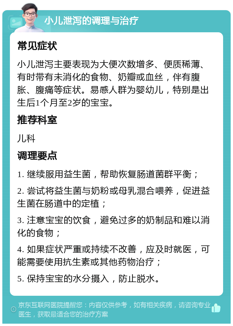 小儿泄泻的调理与治疗 常见症状 小儿泄泻主要表现为大便次数增多、便质稀薄、有时带有未消化的食物、奶瓣或血丝，伴有腹胀、腹痛等症状。易感人群为婴幼儿，特别是出生后1个月至2岁的宝宝。 推荐科室 儿科 调理要点 1. 继续服用益生菌，帮助恢复肠道菌群平衡； 2. 尝试将益生菌与奶粉或母乳混合喂养，促进益生菌在肠道中的定植； 3. 注意宝宝的饮食，避免过多的奶制品和难以消化的食物； 4. 如果症状严重或持续不改善，应及时就医，可能需要使用抗生素或其他药物治疗； 5. 保持宝宝的水分摄入，防止脱水。