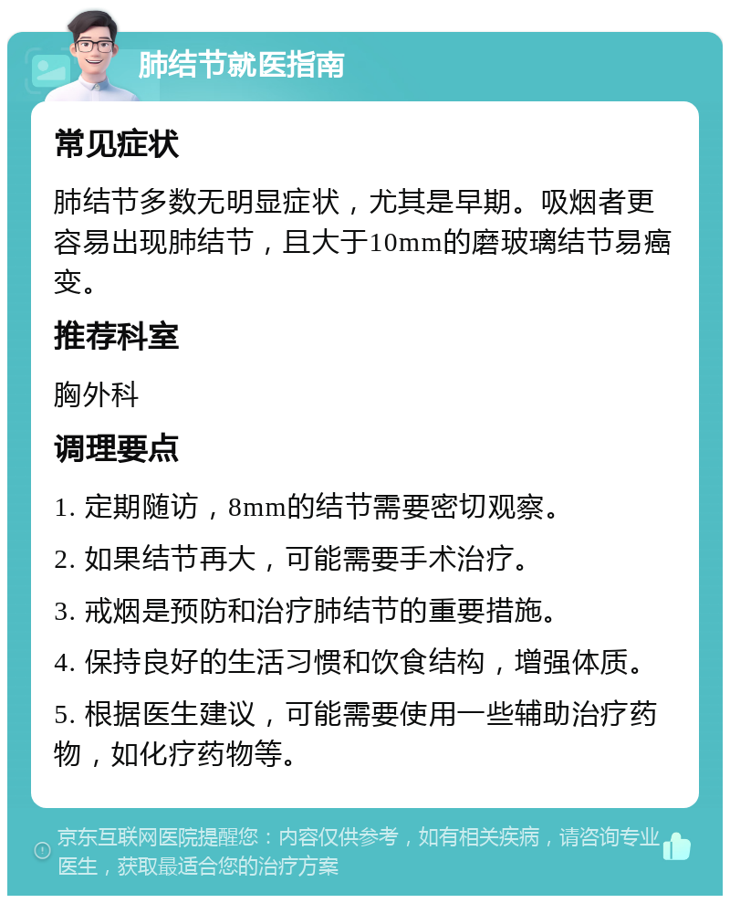 肺结节就医指南 常见症状 肺结节多数无明显症状，尤其是早期。吸烟者更容易出现肺结节，且大于10mm的磨玻璃结节易癌变。 推荐科室 胸外科 调理要点 1. 定期随访，8mm的结节需要密切观察。 2. 如果结节再大，可能需要手术治疗。 3. 戒烟是预防和治疗肺结节的重要措施。 4. 保持良好的生活习惯和饮食结构，增强体质。 5. 根据医生建议，可能需要使用一些辅助治疗药物，如化疗药物等。