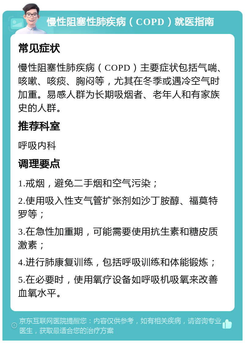 慢性阻塞性肺疾病（COPD）就医指南 常见症状 慢性阻塞性肺疾病（COPD）主要症状包括气喘、咳嗽、咳痰、胸闷等，尤其在冬季或遇冷空气时加重。易感人群为长期吸烟者、老年人和有家族史的人群。 推荐科室 呼吸内科 调理要点 1.戒烟，避免二手烟和空气污染； 2.使用吸入性支气管扩张剂如沙丁胺醇、福莫特罗等； 3.在急性加重期，可能需要使用抗生素和糖皮质激素； 4.进行肺康复训练，包括呼吸训练和体能锻炼； 5.在必要时，使用氧疗设备如呼吸机吸氧来改善血氧水平。