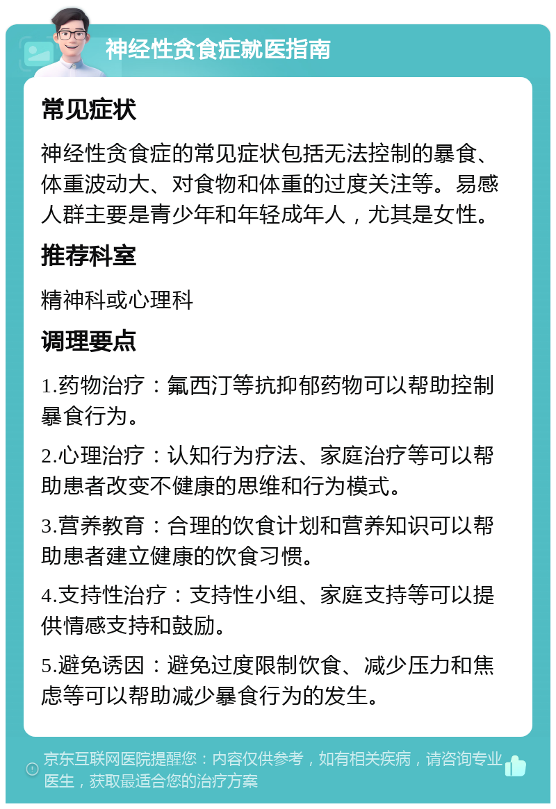 神经性贪食症就医指南 常见症状 神经性贪食症的常见症状包括无法控制的暴食、体重波动大、对食物和体重的过度关注等。易感人群主要是青少年和年轻成年人，尤其是女性。 推荐科室 精神科或心理科 调理要点 1.药物治疗：氟西汀等抗抑郁药物可以帮助控制暴食行为。 2.心理治疗：认知行为疗法、家庭治疗等可以帮助患者改变不健康的思维和行为模式。 3.营养教育：合理的饮食计划和营养知识可以帮助患者建立健康的饮食习惯。 4.支持性治疗：支持性小组、家庭支持等可以提供情感支持和鼓励。 5.避免诱因：避免过度限制饮食、减少压力和焦虑等可以帮助减少暴食行为的发生。