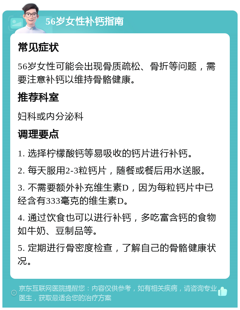 56岁女性补钙指南 常见症状 56岁女性可能会出现骨质疏松、骨折等问题，需要注意补钙以维持骨骼健康。 推荐科室 妇科或内分泌科 调理要点 1. 选择柠檬酸钙等易吸收的钙片进行补钙。 2. 每天服用2-3粒钙片，随餐或餐后用水送服。 3. 不需要额外补充维生素D，因为每粒钙片中已经含有333毫克的维生素D。 4. 通过饮食也可以进行补钙，多吃富含钙的食物如牛奶、豆制品等。 5. 定期进行骨密度检查，了解自己的骨骼健康状况。