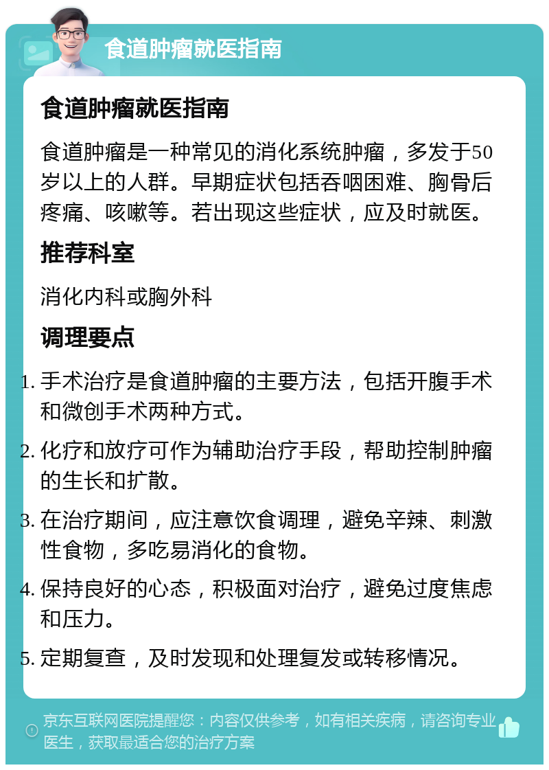 食道肿瘤就医指南 食道肿瘤就医指南 食道肿瘤是一种常见的消化系统肿瘤，多发于50岁以上的人群。早期症状包括吞咽困难、胸骨后疼痛、咳嗽等。若出现这些症状，应及时就医。 推荐科室 消化内科或胸外科 调理要点 手术治疗是食道肿瘤的主要方法，包括开腹手术和微创手术两种方式。 化疗和放疗可作为辅助治疗手段，帮助控制肿瘤的生长和扩散。 在治疗期间，应注意饮食调理，避免辛辣、刺激性食物，多吃易消化的食物。 保持良好的心态，积极面对治疗，避免过度焦虑和压力。 定期复查，及时发现和处理复发或转移情况。