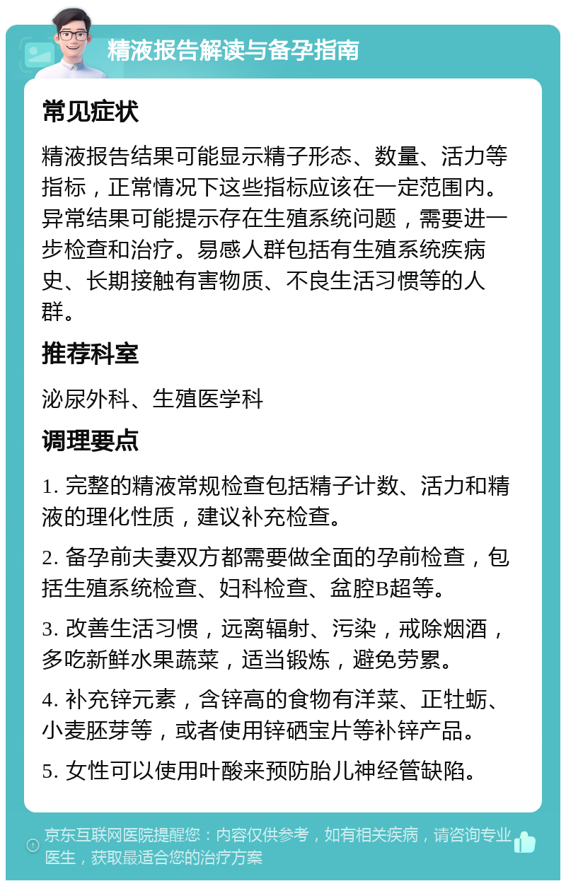 精液报告解读与备孕指南 常见症状 精液报告结果可能显示精子形态、数量、活力等指标，正常情况下这些指标应该在一定范围内。异常结果可能提示存在生殖系统问题，需要进一步检查和治疗。易感人群包括有生殖系统疾病史、长期接触有害物质、不良生活习惯等的人群。 推荐科室 泌尿外科、生殖医学科 调理要点 1. 完整的精液常规检查包括精子计数、活力和精液的理化性质，建议补充检查。 2. 备孕前夫妻双方都需要做全面的孕前检查，包括生殖系统检查、妇科检查、盆腔B超等。 3. 改善生活习惯，远离辐射、污染，戒除烟酒，多吃新鲜水果蔬菜，适当锻炼，避免劳累。 4. 补充锌元素，含锌高的食物有洋菜、正牡蛎、小麦胚芽等，或者使用锌硒宝片等补锌产品。 5. 女性可以使用叶酸来预防胎儿神经管缺陷。