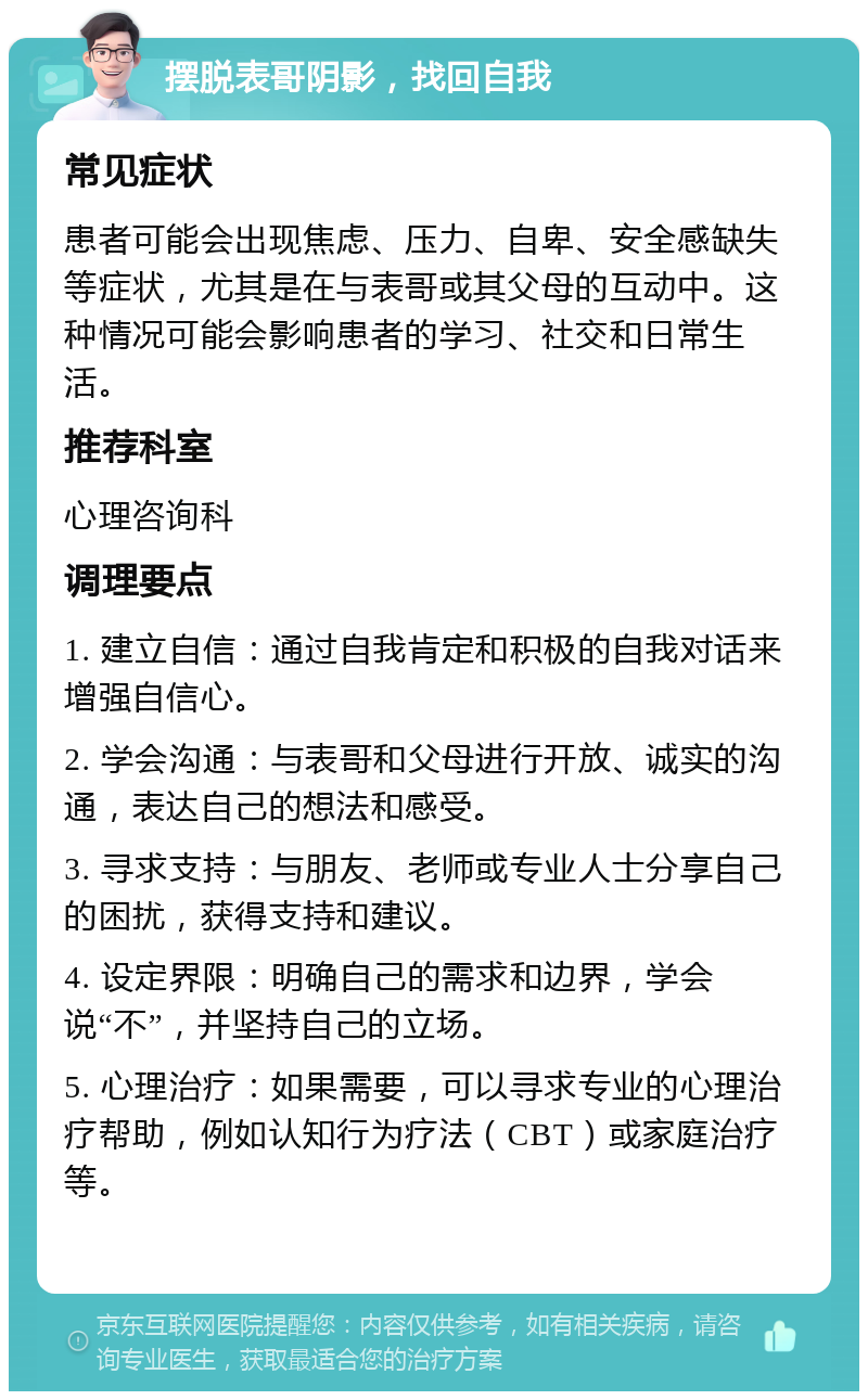 摆脱表哥阴影，找回自我 常见症状 患者可能会出现焦虑、压力、自卑、安全感缺失等症状，尤其是在与表哥或其父母的互动中。这种情况可能会影响患者的学习、社交和日常生活。 推荐科室 心理咨询科 调理要点 1. 建立自信：通过自我肯定和积极的自我对话来增强自信心。 2. 学会沟通：与表哥和父母进行开放、诚实的沟通，表达自己的想法和感受。 3. 寻求支持：与朋友、老师或专业人士分享自己的困扰，获得支持和建议。 4. 设定界限：明确自己的需求和边界，学会说“不”，并坚持自己的立场。 5. 心理治疗：如果需要，可以寻求专业的心理治疗帮助，例如认知行为疗法（CBT）或家庭治疗等。