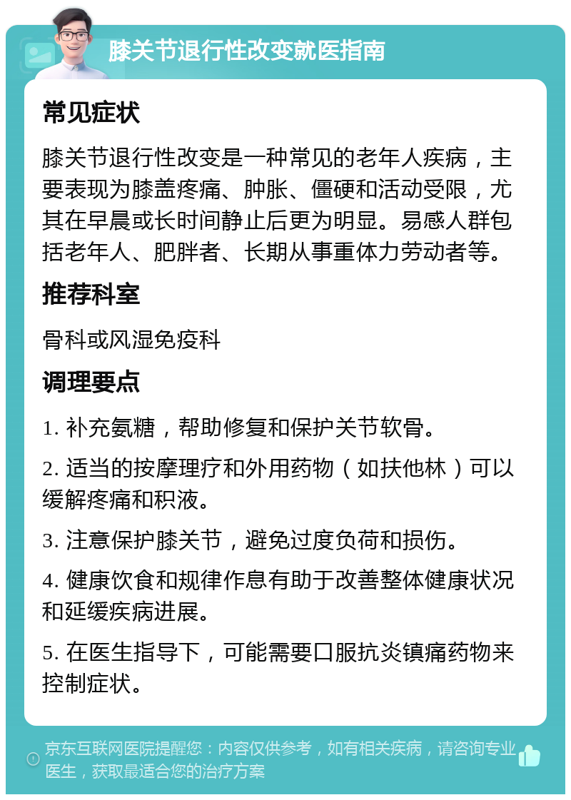 膝关节退行性改变就医指南 常见症状 膝关节退行性改变是一种常见的老年人疾病，主要表现为膝盖疼痛、肿胀、僵硬和活动受限，尤其在早晨或长时间静止后更为明显。易感人群包括老年人、肥胖者、长期从事重体力劳动者等。 推荐科室 骨科或风湿免疫科 调理要点 1. 补充氨糖，帮助修复和保护关节软骨。 2. 适当的按摩理疗和外用药物（如扶他林）可以缓解疼痛和积液。 3. 注意保护膝关节，避免过度负荷和损伤。 4. 健康饮食和规律作息有助于改善整体健康状况和延缓疾病进展。 5. 在医生指导下，可能需要口服抗炎镇痛药物来控制症状。