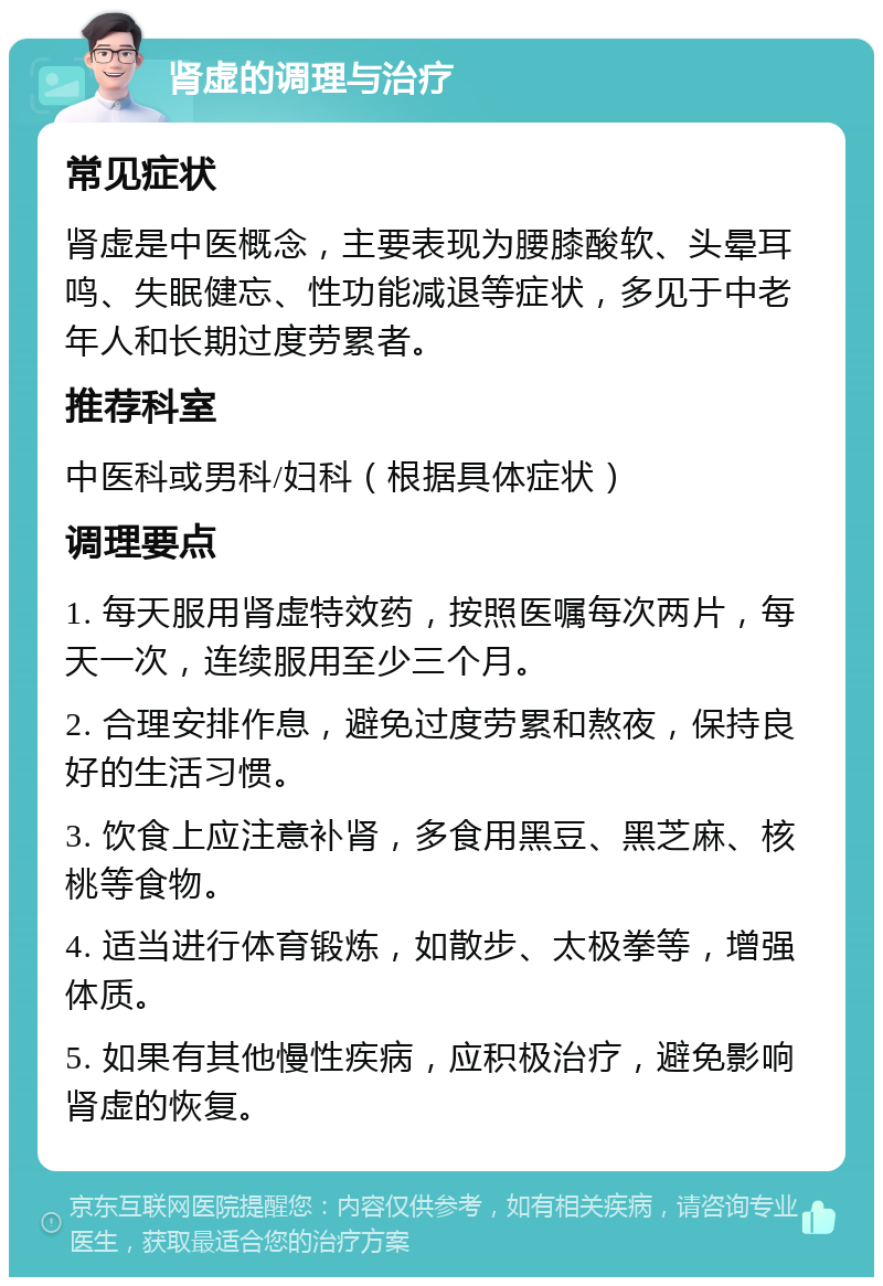 肾虚的调理与治疗 常见症状 肾虚是中医概念，主要表现为腰膝酸软、头晕耳鸣、失眠健忘、性功能减退等症状，多见于中老年人和长期过度劳累者。 推荐科室 中医科或男科/妇科（根据具体症状） 调理要点 1. 每天服用肾虚特效药，按照医嘱每次两片，每天一次，连续服用至少三个月。 2. 合理安排作息，避免过度劳累和熬夜，保持良好的生活习惯。 3. 饮食上应注意补肾，多食用黑豆、黑芝麻、核桃等食物。 4. 适当进行体育锻炼，如散步、太极拳等，增强体质。 5. 如果有其他慢性疾病，应积极治疗，避免影响肾虚的恢复。