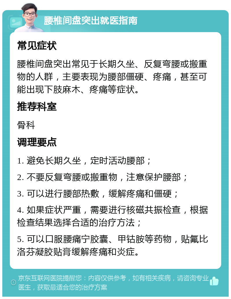 腰椎间盘突出就医指南 常见症状 腰椎间盘突出常见于长期久坐、反复弯腰或搬重物的人群，主要表现为腰部僵硬、疼痛，甚至可能出现下肢麻木、疼痛等症状。 推荐科室 骨科 调理要点 1. 避免长期久坐，定时活动腰部； 2. 不要反复弯腰或搬重物，注意保护腰部； 3. 可以进行腰部热敷，缓解疼痛和僵硬； 4. 如果症状严重，需要进行核磁共振检查，根据检查结果选择合适的治疗方法； 5. 可以口服腰痛宁胶囊、甲钴胺等药物，贴氟比洛芬凝胶贴膏缓解疼痛和炎症。