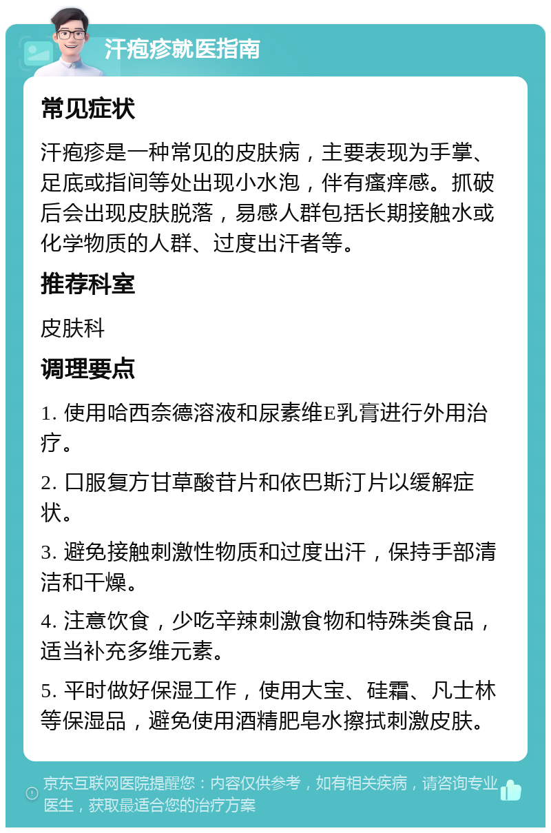 汗疱疹就医指南 常见症状 汗疱疹是一种常见的皮肤病，主要表现为手掌、足底或指间等处出现小水泡，伴有瘙痒感。抓破后会出现皮肤脱落，易感人群包括长期接触水或化学物质的人群、过度出汗者等。 推荐科室 皮肤科 调理要点 1. 使用哈西奈德溶液和尿素维E乳膏进行外用治疗。 2. 口服复方甘草酸苷片和依巴斯汀片以缓解症状。 3. 避免接触刺激性物质和过度出汗，保持手部清洁和干燥。 4. 注意饮食，少吃辛辣刺激食物和特殊类食品，适当补充多维元素。 5. 平时做好保湿工作，使用大宝、硅霜、凡士林等保湿品，避免使用酒精肥皂水擦拭刺激皮肤。