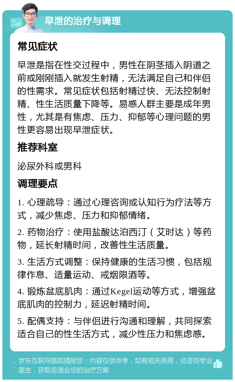 早泄的治疗与调理 常见症状 早泄是指在性交过程中，男性在阴茎插入阴道之前或刚刚插入就发生射精，无法满足自己和伴侣的性需求。常见症状包括射精过快、无法控制射精、性生活质量下降等。易感人群主要是成年男性，尤其是有焦虑、压力、抑郁等心理问题的男性更容易出现早泄症状。 推荐科室 泌尿外科或男科 调理要点 1. 心理疏导：通过心理咨询或认知行为疗法等方式，减少焦虑、压力和抑郁情绪。 2. 药物治疗：使用盐酸达泊西汀（艾时达）等药物，延长射精时间，改善性生活质量。 3. 生活方式调整：保持健康的生活习惯，包括规律作息、适量运动、戒烟限酒等。 4. 锻炼盆底肌肉：通过Kegel运动等方式，增强盆底肌肉的控制力，延迟射精时间。 5. 配偶支持：与伴侣进行沟通和理解，共同探索适合自己的性生活方式，减少性压力和焦虑感。