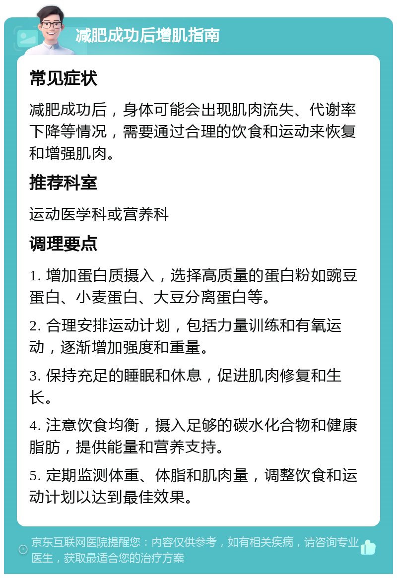 减肥成功后增肌指南 常见症状 减肥成功后，身体可能会出现肌肉流失、代谢率下降等情况，需要通过合理的饮食和运动来恢复和增强肌肉。 推荐科室 运动医学科或营养科 调理要点 1. 增加蛋白质摄入，选择高质量的蛋白粉如豌豆蛋白、小麦蛋白、大豆分离蛋白等。 2. 合理安排运动计划，包括力量训练和有氧运动，逐渐增加强度和重量。 3. 保持充足的睡眠和休息，促进肌肉修复和生长。 4. 注意饮食均衡，摄入足够的碳水化合物和健康脂肪，提供能量和营养支持。 5. 定期监测体重、体脂和肌肉量，调整饮食和运动计划以达到最佳效果。