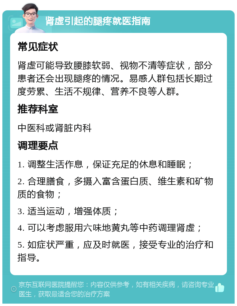 肾虚引起的腿疼就医指南 常见症状 肾虚可能导致腰膝软弱、视物不清等症状，部分患者还会出现腿疼的情况。易感人群包括长期过度劳累、生活不规律、营养不良等人群。 推荐科室 中医科或肾脏内科 调理要点 1. 调整生活作息，保证充足的休息和睡眠； 2. 合理膳食，多摄入富含蛋白质、维生素和矿物质的食物； 3. 适当运动，增强体质； 4. 可以考虑服用六味地黄丸等中药调理肾虚； 5. 如症状严重，应及时就医，接受专业的治疗和指导。