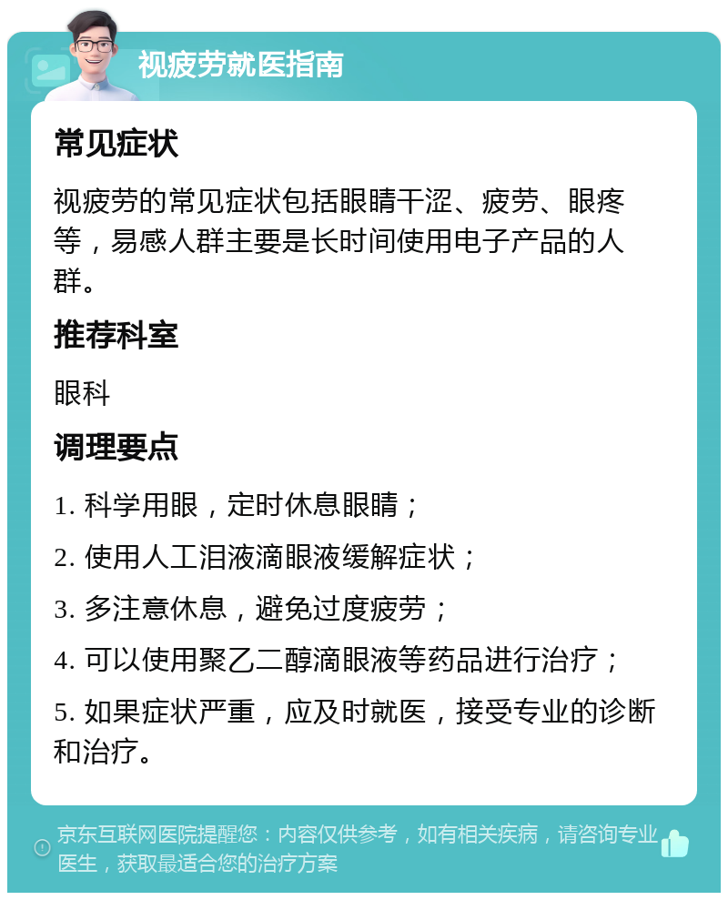 视疲劳就医指南 常见症状 视疲劳的常见症状包括眼睛干涩、疲劳、眼疼等，易感人群主要是长时间使用电子产品的人群。 推荐科室 眼科 调理要点 1. 科学用眼，定时休息眼睛； 2. 使用人工泪液滴眼液缓解症状； 3. 多注意休息，避免过度疲劳； 4. 可以使用聚乙二醇滴眼液等药品进行治疗； 5. 如果症状严重，应及时就医，接受专业的诊断和治疗。