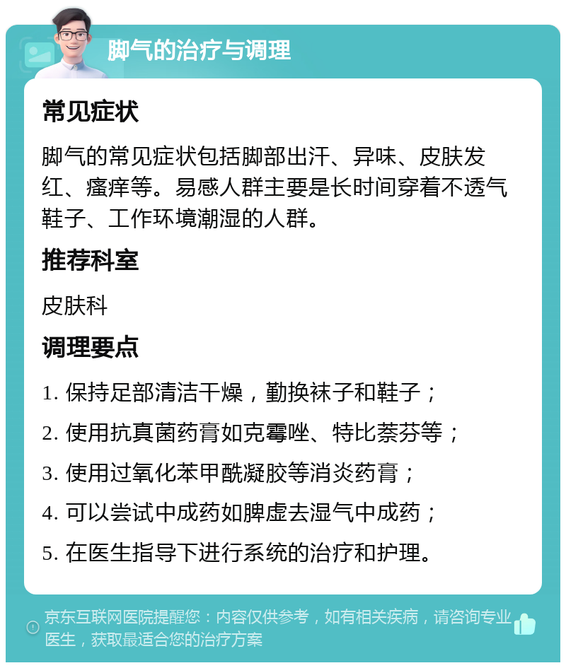 脚气的治疗与调理 常见症状 脚气的常见症状包括脚部出汗、异味、皮肤发红、瘙痒等。易感人群主要是长时间穿着不透气鞋子、工作环境潮湿的人群。 推荐科室 皮肤科 调理要点 1. 保持足部清洁干燥，勤换袜子和鞋子； 2. 使用抗真菌药膏如克霉唑、特比萘芬等； 3. 使用过氧化苯甲酰凝胶等消炎药膏； 4. 可以尝试中成药如脾虚去湿气中成药； 5. 在医生指导下进行系统的治疗和护理。