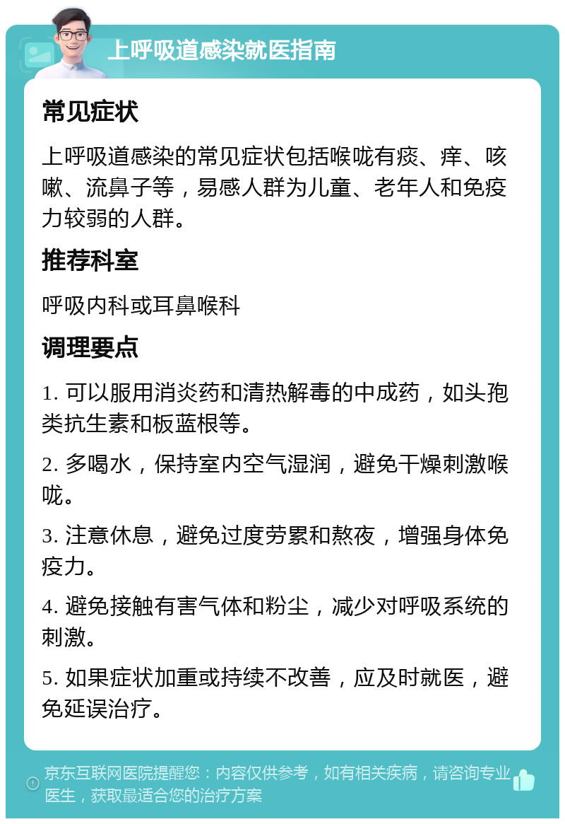 上呼吸道感染就医指南 常见症状 上呼吸道感染的常见症状包括喉咙有痰、痒、咳嗽、流鼻子等，易感人群为儿童、老年人和免疫力较弱的人群。 推荐科室 呼吸内科或耳鼻喉科 调理要点 1. 可以服用消炎药和清热解毒的中成药，如头孢类抗生素和板蓝根等。 2. 多喝水，保持室内空气湿润，避免干燥刺激喉咙。 3. 注意休息，避免过度劳累和熬夜，增强身体免疫力。 4. 避免接触有害气体和粉尘，减少对呼吸系统的刺激。 5. 如果症状加重或持续不改善，应及时就医，避免延误治疗。