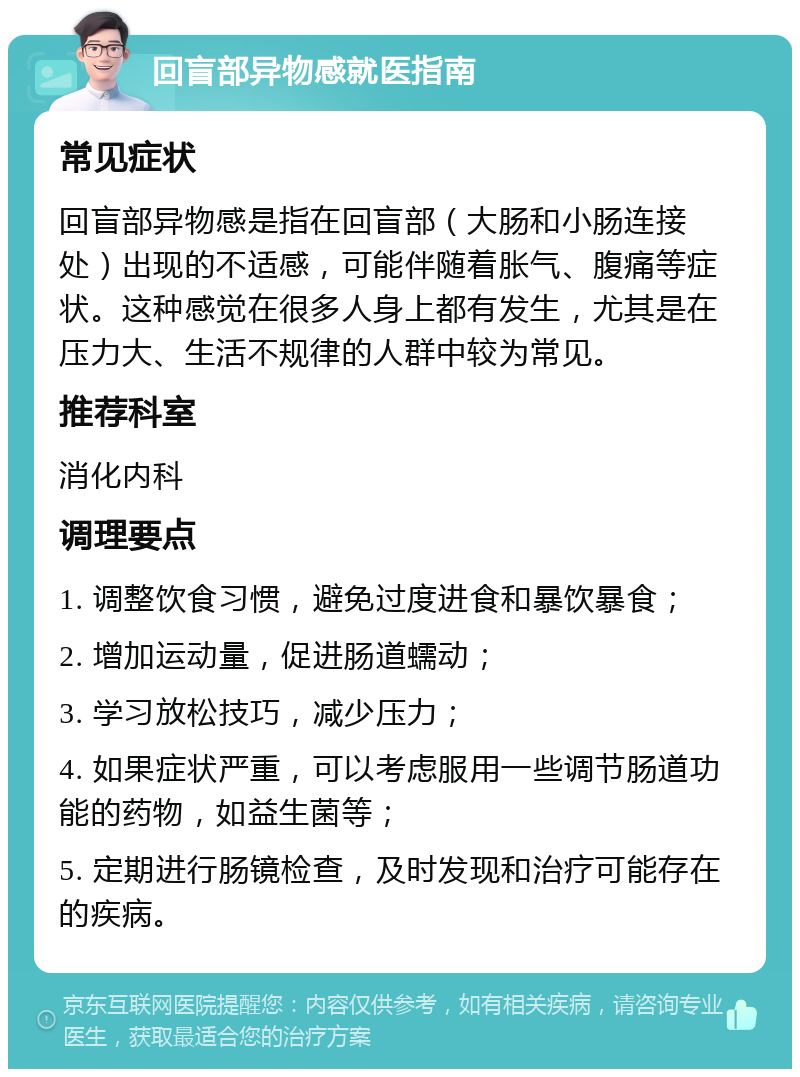 回盲部异物感就医指南 常见症状 回盲部异物感是指在回盲部（大肠和小肠连接处）出现的不适感，可能伴随着胀气、腹痛等症状。这种感觉在很多人身上都有发生，尤其是在压力大、生活不规律的人群中较为常见。 推荐科室 消化内科 调理要点 1. 调整饮食习惯，避免过度进食和暴饮暴食； 2. 增加运动量，促进肠道蠕动； 3. 学习放松技巧，减少压力； 4. 如果症状严重，可以考虑服用一些调节肠道功能的药物，如益生菌等； 5. 定期进行肠镜检查，及时发现和治疗可能存在的疾病。