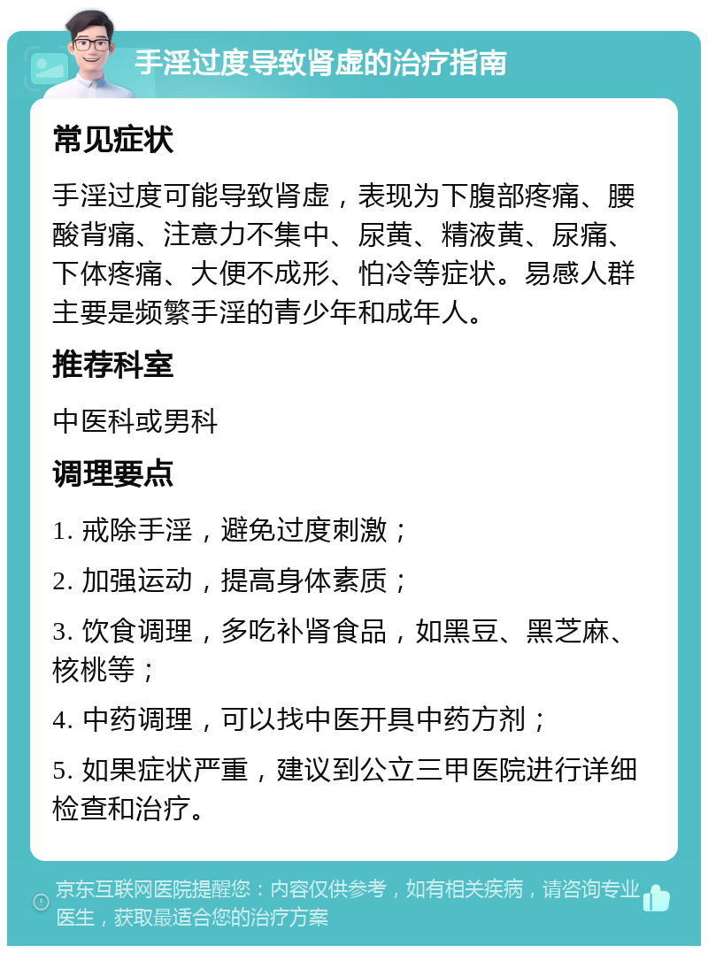 手淫过度导致肾虚的治疗指南 常见症状 手淫过度可能导致肾虚，表现为下腹部疼痛、腰酸背痛、注意力不集中、尿黄、精液黄、尿痛、下体疼痛、大便不成形、怕冷等症状。易感人群主要是频繁手淫的青少年和成年人。 推荐科室 中医科或男科 调理要点 1. 戒除手淫，避免过度刺激； 2. 加强运动，提高身体素质； 3. 饮食调理，多吃补肾食品，如黑豆、黑芝麻、核桃等； 4. 中药调理，可以找中医开具中药方剂； 5. 如果症状严重，建议到公立三甲医院进行详细检查和治疗。