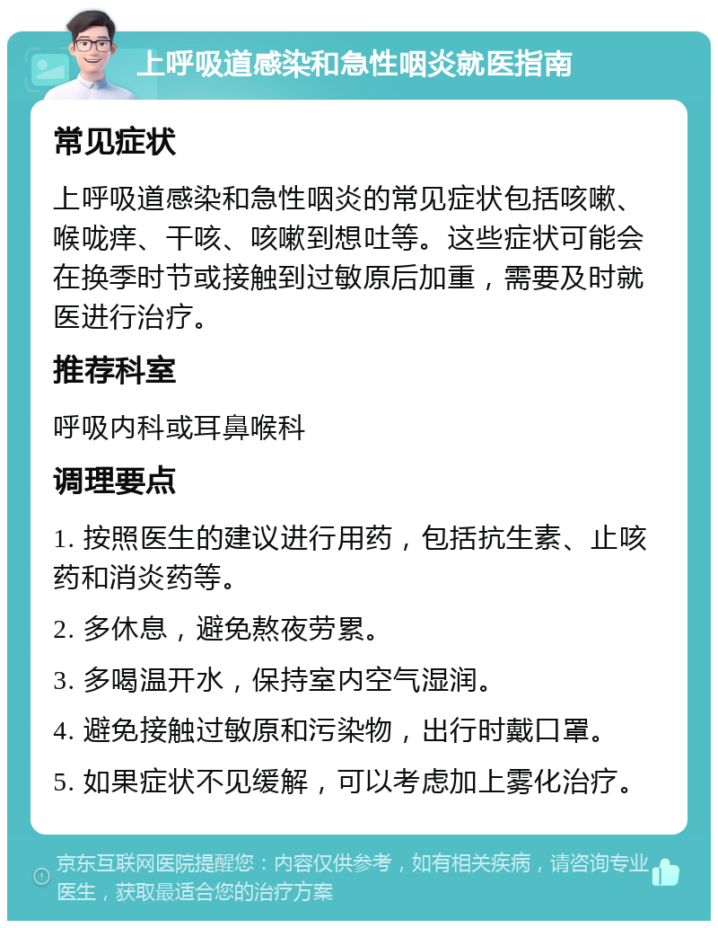 上呼吸道感染和急性咽炎就医指南 常见症状 上呼吸道感染和急性咽炎的常见症状包括咳嗽、喉咙痒、干咳、咳嗽到想吐等。这些症状可能会在换季时节或接触到过敏原后加重，需要及时就医进行治疗。 推荐科室 呼吸内科或耳鼻喉科 调理要点 1. 按照医生的建议进行用药，包括抗生素、止咳药和消炎药等。 2. 多休息，避免熬夜劳累。 3. 多喝温开水，保持室内空气湿润。 4. 避免接触过敏原和污染物，出行时戴口罩。 5. 如果症状不见缓解，可以考虑加上雾化治疗。