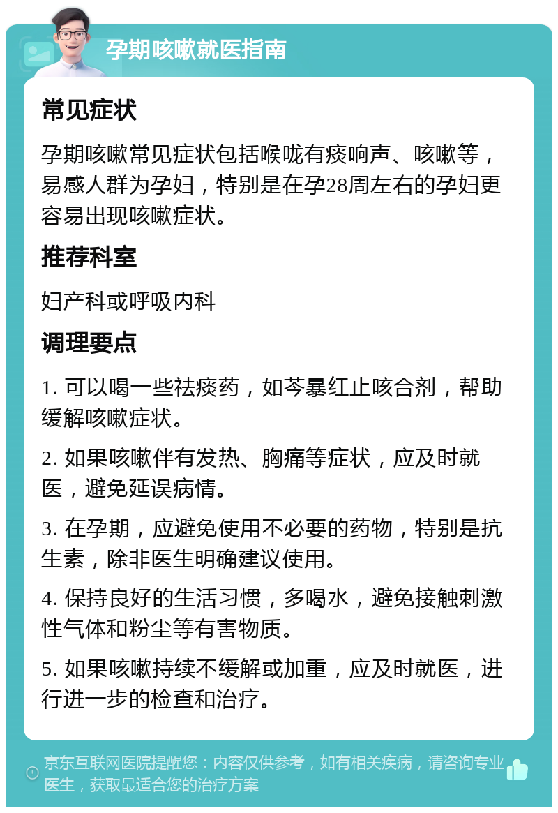 孕期咳嗽就医指南 常见症状 孕期咳嗽常见症状包括喉咙有痰响声、咳嗽等，易感人群为孕妇，特别是在孕28周左右的孕妇更容易出现咳嗽症状。 推荐科室 妇产科或呼吸内科 调理要点 1. 可以喝一些祛痰药，如芩暴红止咳合剂，帮助缓解咳嗽症状。 2. 如果咳嗽伴有发热、胸痛等症状，应及时就医，避免延误病情。 3. 在孕期，应避免使用不必要的药物，特别是抗生素，除非医生明确建议使用。 4. 保持良好的生活习惯，多喝水，避免接触刺激性气体和粉尘等有害物质。 5. 如果咳嗽持续不缓解或加重，应及时就医，进行进一步的检查和治疗。