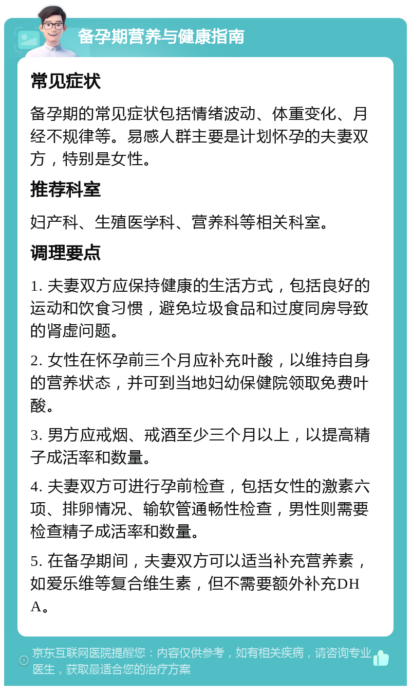 备孕期营养与健康指南 常见症状 备孕期的常见症状包括情绪波动、体重变化、月经不规律等。易感人群主要是计划怀孕的夫妻双方，特别是女性。 推荐科室 妇产科、生殖医学科、营养科等相关科室。 调理要点 1. 夫妻双方应保持健康的生活方式，包括良好的运动和饮食习惯，避免垃圾食品和过度同房导致的肾虚问题。 2. 女性在怀孕前三个月应补充叶酸，以维持自身的营养状态，并可到当地妇幼保健院领取免费叶酸。 3. 男方应戒烟、戒酒至少三个月以上，以提高精子成活率和数量。 4. 夫妻双方可进行孕前检查，包括女性的激素六项、排卵情况、输软管通畅性检查，男性则需要检查精子成活率和数量。 5. 在备孕期间，夫妻双方可以适当补充营养素，如爱乐维等复合维生素，但不需要额外补充DHA。