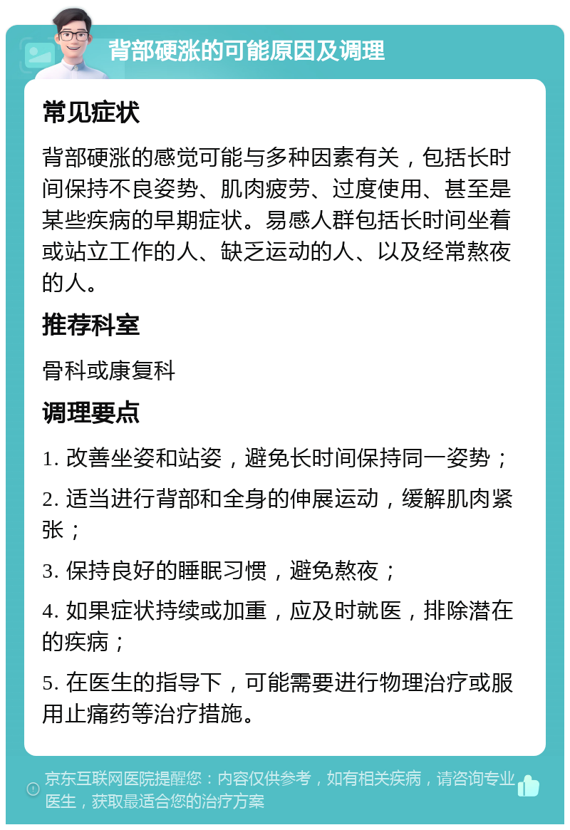 背部硬涨的可能原因及调理 常见症状 背部硬涨的感觉可能与多种因素有关，包括长时间保持不良姿势、肌肉疲劳、过度使用、甚至是某些疾病的早期症状。易感人群包括长时间坐着或站立工作的人、缺乏运动的人、以及经常熬夜的人。 推荐科室 骨科或康复科 调理要点 1. 改善坐姿和站姿，避免长时间保持同一姿势； 2. 适当进行背部和全身的伸展运动，缓解肌肉紧张； 3. 保持良好的睡眠习惯，避免熬夜； 4. 如果症状持续或加重，应及时就医，排除潜在的疾病； 5. 在医生的指导下，可能需要进行物理治疗或服用止痛药等治疗措施。