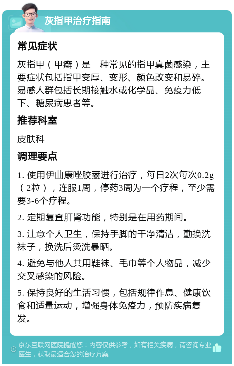 灰指甲治疗指南 常见症状 灰指甲（甲癣）是一种常见的指甲真菌感染，主要症状包括指甲变厚、变形、颜色改变和易碎。易感人群包括长期接触水或化学品、免疫力低下、糖尿病患者等。 推荐科室 皮肤科 调理要点 1. 使用伊曲康唑胶囊进行治疗，每日2次每次0.2g（2粒），连服1周，停药3周为一个疗程，至少需要3-6个疗程。 2. 定期复查肝肾功能，特别是在用药期间。 3. 注意个人卫生，保持手脚的干净清洁，勤换洗袜子，换洗后烫洗暴晒。 4. 避免与他人共用鞋袜、毛巾等个人物品，减少交叉感染的风险。 5. 保持良好的生活习惯，包括规律作息、健康饮食和适量运动，增强身体免疫力，预防疾病复发。