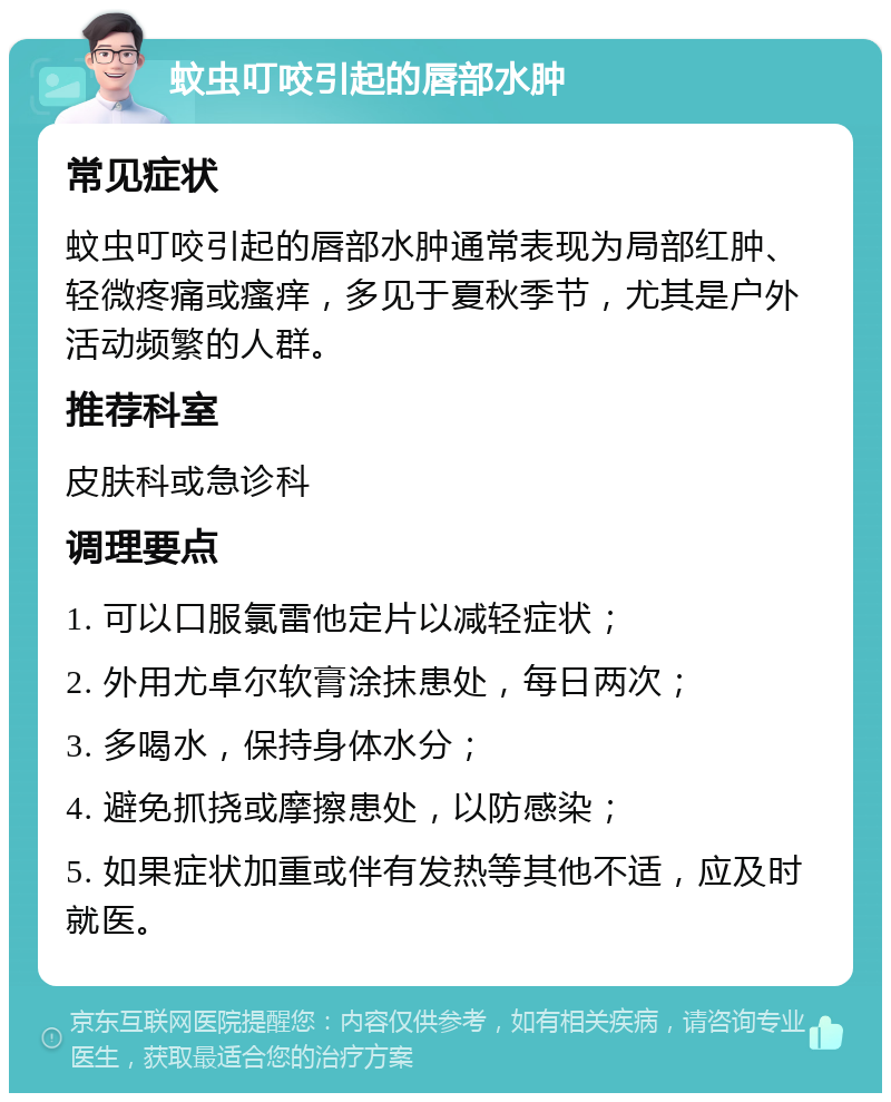 蚊虫叮咬引起的唇部水肿 常见症状 蚊虫叮咬引起的唇部水肿通常表现为局部红肿、轻微疼痛或瘙痒，多见于夏秋季节，尤其是户外活动频繁的人群。 推荐科室 皮肤科或急诊科 调理要点 1. 可以口服氯雷他定片以减轻症状； 2. 外用尤卓尔软膏涂抹患处，每日两次； 3. 多喝水，保持身体水分； 4. 避免抓挠或摩擦患处，以防感染； 5. 如果症状加重或伴有发热等其他不适，应及时就医。