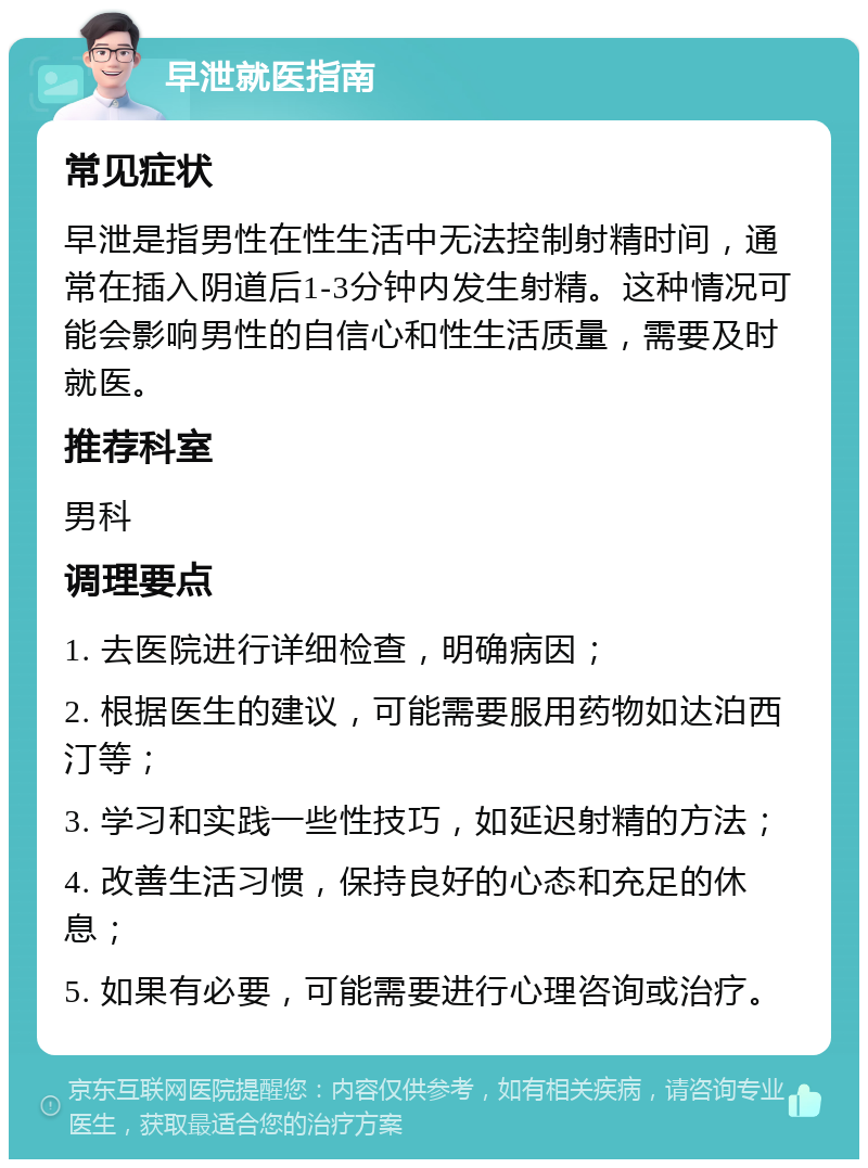 早泄就医指南 常见症状 早泄是指男性在性生活中无法控制射精时间，通常在插入阴道后1-3分钟内发生射精。这种情况可能会影响男性的自信心和性生活质量，需要及时就医。 推荐科室 男科 调理要点 1. 去医院进行详细检查，明确病因； 2. 根据医生的建议，可能需要服用药物如达泊西汀等； 3. 学习和实践一些性技巧，如延迟射精的方法； 4. 改善生活习惯，保持良好的心态和充足的休息； 5. 如果有必要，可能需要进行心理咨询或治疗。