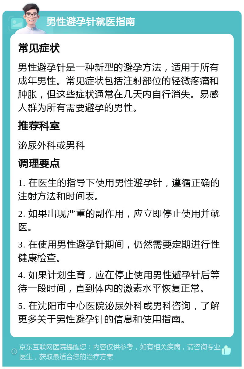 男性避孕针就医指南 常见症状 男性避孕针是一种新型的避孕方法，适用于所有成年男性。常见症状包括注射部位的轻微疼痛和肿胀，但这些症状通常在几天内自行消失。易感人群为所有需要避孕的男性。 推荐科室 泌尿外科或男科 调理要点 1. 在医生的指导下使用男性避孕针，遵循正确的注射方法和时间表。 2. 如果出现严重的副作用，应立即停止使用并就医。 3. 在使用男性避孕针期间，仍然需要定期进行性健康检查。 4. 如果计划生育，应在停止使用男性避孕针后等待一段时间，直到体内的激素水平恢复正常。 5. 在沈阳市中心医院泌尿外科或男科咨询，了解更多关于男性避孕针的信息和使用指南。