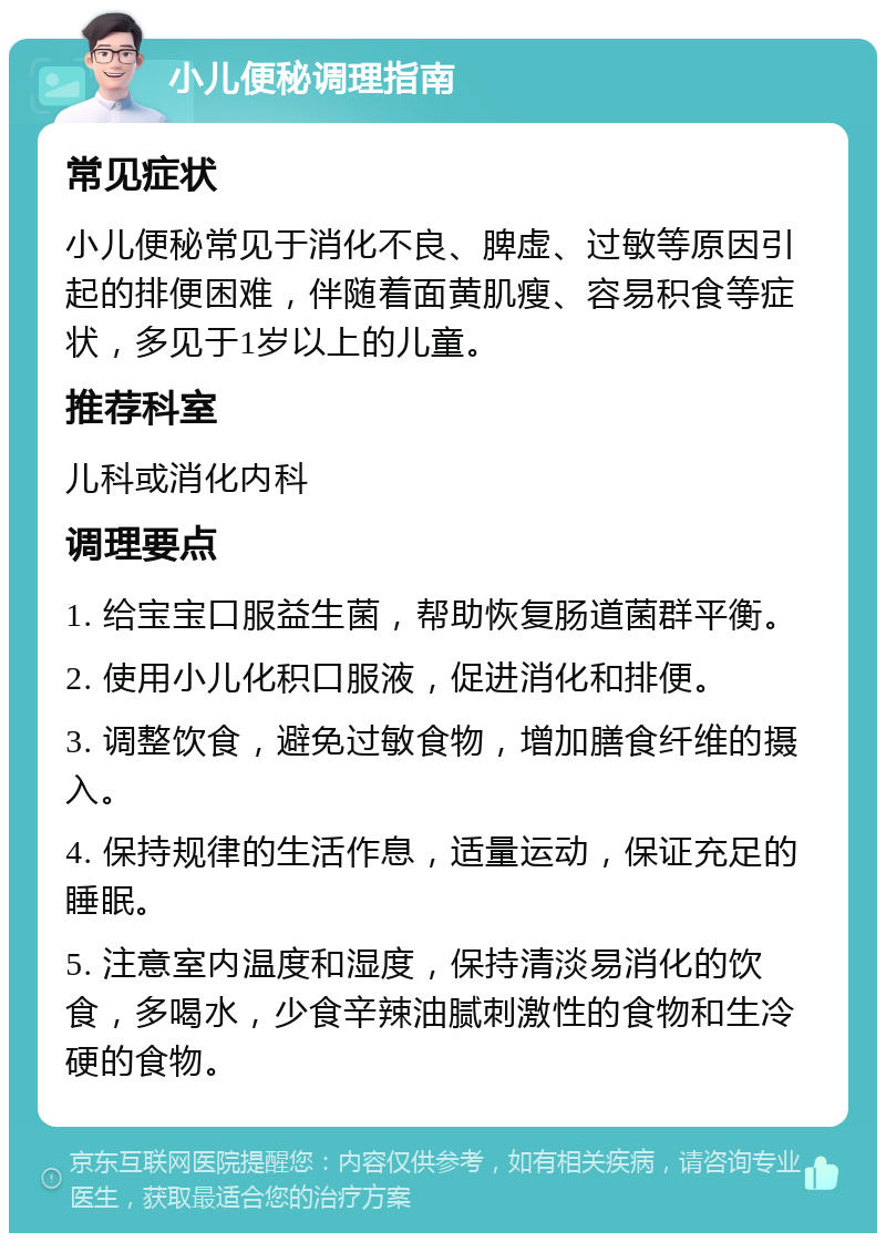 小儿便秘调理指南 常见症状 小儿便秘常见于消化不良、脾虚、过敏等原因引起的排便困难，伴随着面黄肌瘦、容易积食等症状，多见于1岁以上的儿童。 推荐科室 儿科或消化内科 调理要点 1. 给宝宝口服益生菌，帮助恢复肠道菌群平衡。 2. 使用小儿化积口服液，促进消化和排便。 3. 调整饮食，避免过敏食物，增加膳食纤维的摄入。 4. 保持规律的生活作息，适量运动，保证充足的睡眠。 5. 注意室内温度和湿度，保持清淡易消化的饮食，多喝水，少食辛辣油腻刺激性的食物和生冷硬的食物。