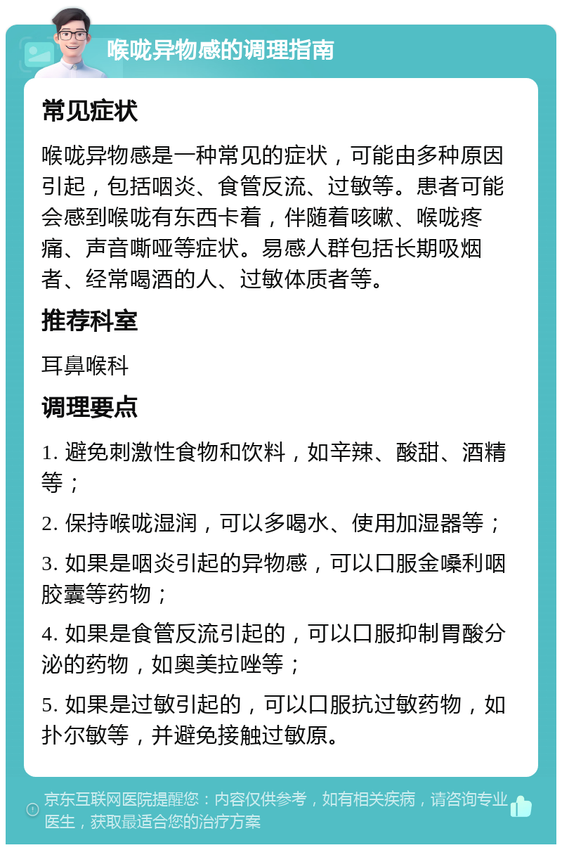 喉咙异物感的调理指南 常见症状 喉咙异物感是一种常见的症状，可能由多种原因引起，包括咽炎、食管反流、过敏等。患者可能会感到喉咙有东西卡着，伴随着咳嗽、喉咙疼痛、声音嘶哑等症状。易感人群包括长期吸烟者、经常喝酒的人、过敏体质者等。 推荐科室 耳鼻喉科 调理要点 1. 避免刺激性食物和饮料，如辛辣、酸甜、酒精等； 2. 保持喉咙湿润，可以多喝水、使用加湿器等； 3. 如果是咽炎引起的异物感，可以口服金嗓利咽胶囊等药物； 4. 如果是食管反流引起的，可以口服抑制胃酸分泌的药物，如奥美拉唑等； 5. 如果是过敏引起的，可以口服抗过敏药物，如扑尔敏等，并避免接触过敏原。