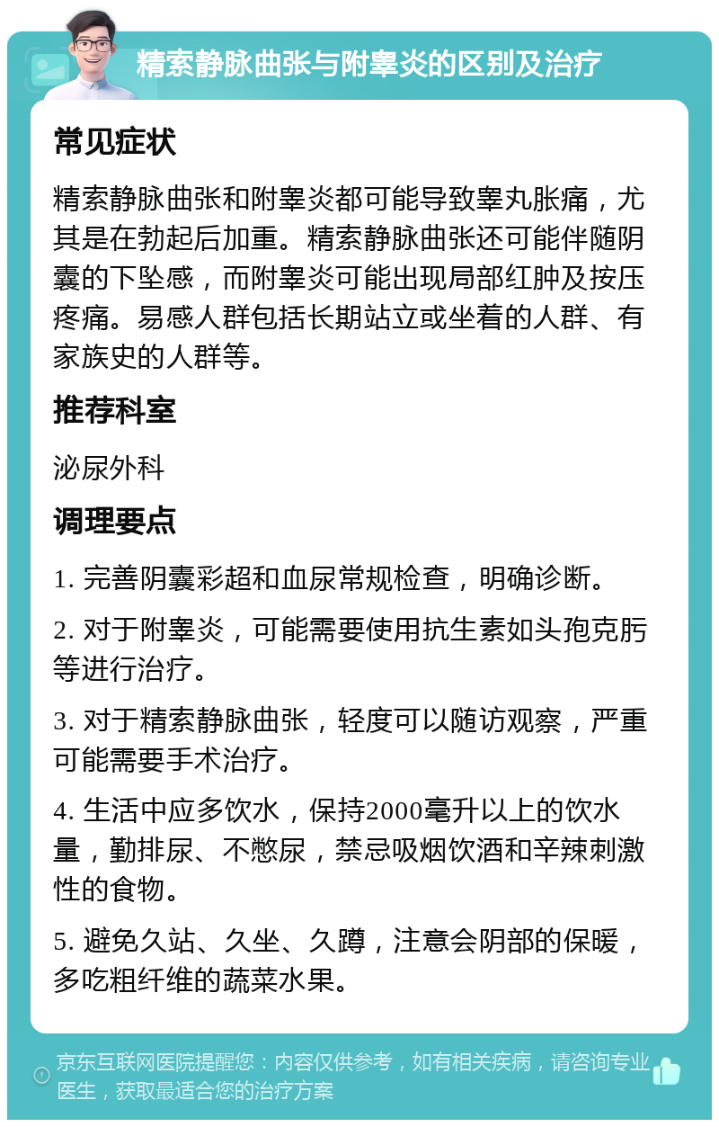 精索静脉曲张与附睾炎的区别及治疗 常见症状 精索静脉曲张和附睾炎都可能导致睾丸胀痛，尤其是在勃起后加重。精索静脉曲张还可能伴随阴囊的下坠感，而附睾炎可能出现局部红肿及按压疼痛。易感人群包括长期站立或坐着的人群、有家族史的人群等。 推荐科室 泌尿外科 调理要点 1. 完善阴囊彩超和血尿常规检查，明确诊断。 2. 对于附睾炎，可能需要使用抗生素如头孢克肟等进行治疗。 3. 对于精索静脉曲张，轻度可以随访观察，严重可能需要手术治疗。 4. 生活中应多饮水，保持2000毫升以上的饮水量，勤排尿、不憋尿，禁忌吸烟饮酒和辛辣刺激性的食物。 5. 避免久站、久坐、久蹲，注意会阴部的保暖，多吃粗纤维的蔬菜水果。