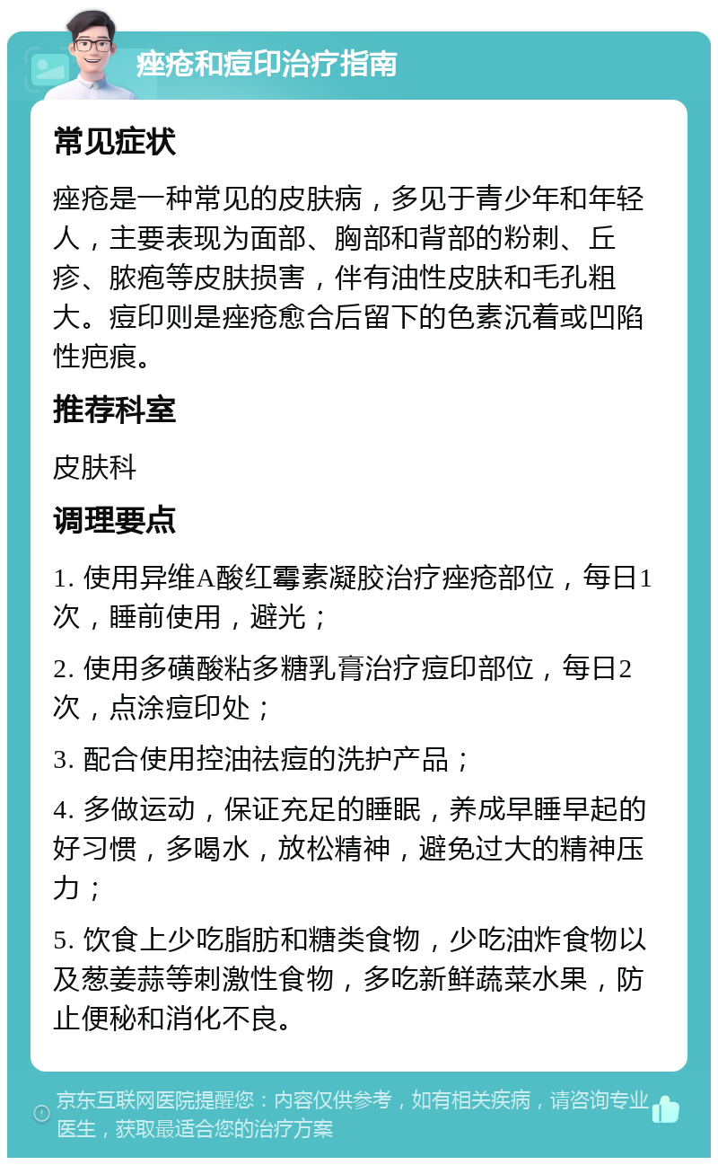 痤疮和痘印治疗指南 常见症状 痤疮是一种常见的皮肤病，多见于青少年和年轻人，主要表现为面部、胸部和背部的粉刺、丘疹、脓疱等皮肤损害，伴有油性皮肤和毛孔粗大。痘印则是痤疮愈合后留下的色素沉着或凹陷性疤痕。 推荐科室 皮肤科 调理要点 1. 使用异维A酸红霉素凝胶治疗痤疮部位，每日1次，睡前使用，避光； 2. 使用多磺酸粘多糖乳膏治疗痘印部位，每日2次，点涂痘印处； 3. 配合使用控油祛痘的洗护产品； 4. 多做运动，保证充足的睡眠，养成早睡早起的好习惯，多喝水，放松精神，避免过大的精神压力； 5. 饮食上少吃脂肪和糖类食物，少吃油炸食物以及葱姜蒜等刺激性食物，多吃新鲜蔬菜水果，防止便秘和消化不良。