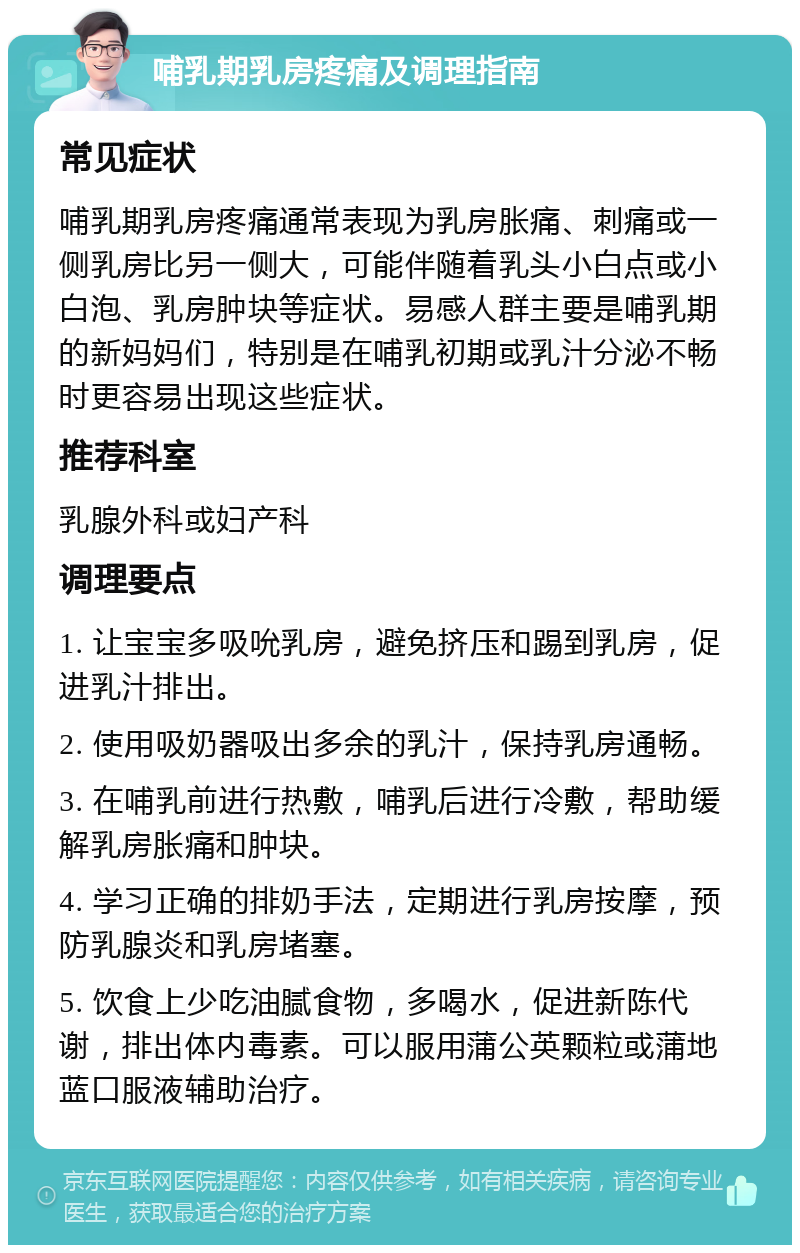 哺乳期乳房疼痛及调理指南 常见症状 哺乳期乳房疼痛通常表现为乳房胀痛、刺痛或一侧乳房比另一侧大，可能伴随着乳头小白点或小白泡、乳房肿块等症状。易感人群主要是哺乳期的新妈妈们，特别是在哺乳初期或乳汁分泌不畅时更容易出现这些症状。 推荐科室 乳腺外科或妇产科 调理要点 1. 让宝宝多吸吮乳房，避免挤压和踢到乳房，促进乳汁排出。 2. 使用吸奶器吸出多余的乳汁，保持乳房通畅。 3. 在哺乳前进行热敷，哺乳后进行冷敷，帮助缓解乳房胀痛和肿块。 4. 学习正确的排奶手法，定期进行乳房按摩，预防乳腺炎和乳房堵塞。 5. 饮食上少吃油腻食物，多喝水，促进新陈代谢，排出体内毒素。可以服用蒲公英颗粒或蒲地蓝口服液辅助治疗。