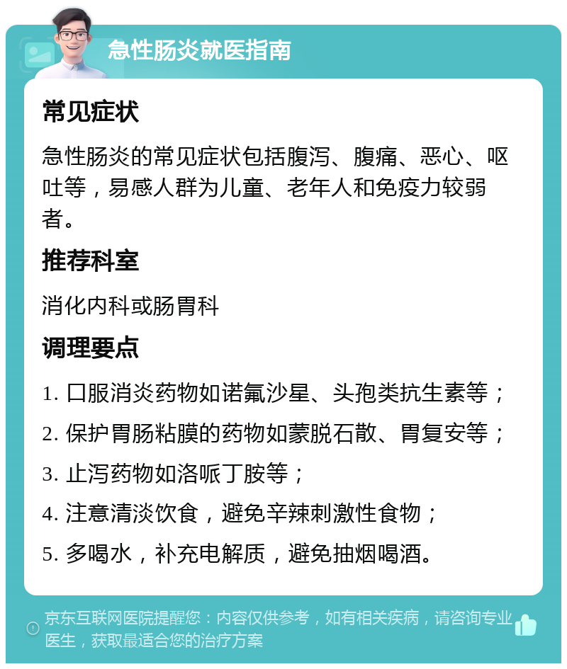 急性肠炎就医指南 常见症状 急性肠炎的常见症状包括腹泻、腹痛、恶心、呕吐等，易感人群为儿童、老年人和免疫力较弱者。 推荐科室 消化内科或肠胃科 调理要点 1. 口服消炎药物如诺氟沙星、头孢类抗生素等； 2. 保护胃肠粘膜的药物如蒙脱石散、胃复安等； 3. 止泻药物如洛哌丁胺等； 4. 注意清淡饮食，避免辛辣刺激性食物； 5. 多喝水，补充电解质，避免抽烟喝酒。