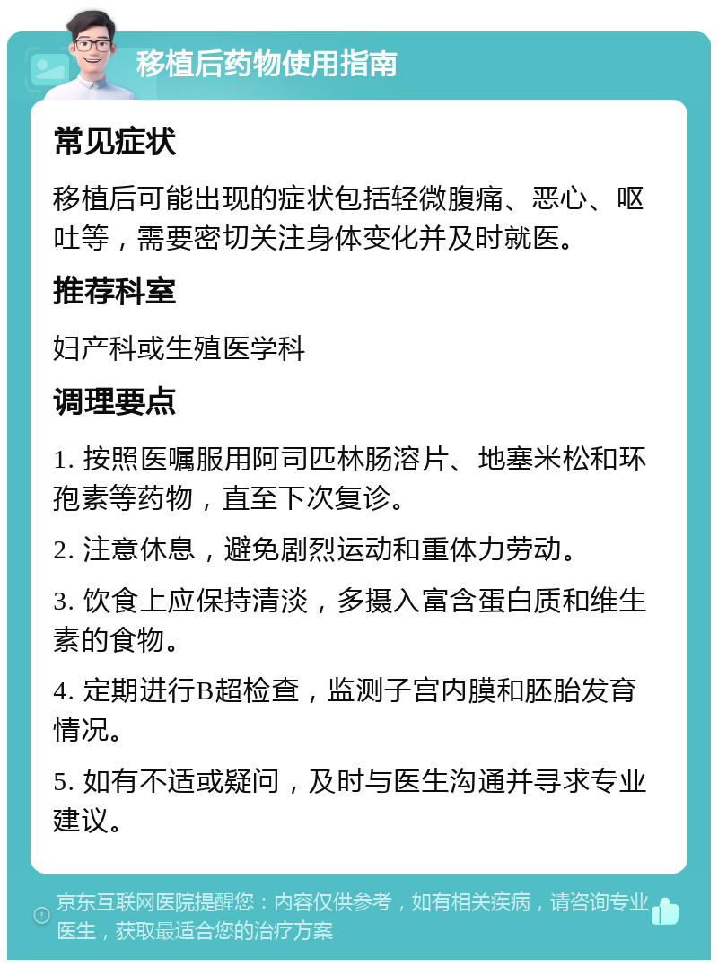 移植后药物使用指南 常见症状 移植后可能出现的症状包括轻微腹痛、恶心、呕吐等，需要密切关注身体变化并及时就医。 推荐科室 妇产科或生殖医学科 调理要点 1. 按照医嘱服用阿司匹林肠溶片、地塞米松和环孢素等药物，直至下次复诊。 2. 注意休息，避免剧烈运动和重体力劳动。 3. 饮食上应保持清淡，多摄入富含蛋白质和维生素的食物。 4. 定期进行B超检查，监测子宫内膜和胚胎发育情况。 5. 如有不适或疑问，及时与医生沟通并寻求专业建议。